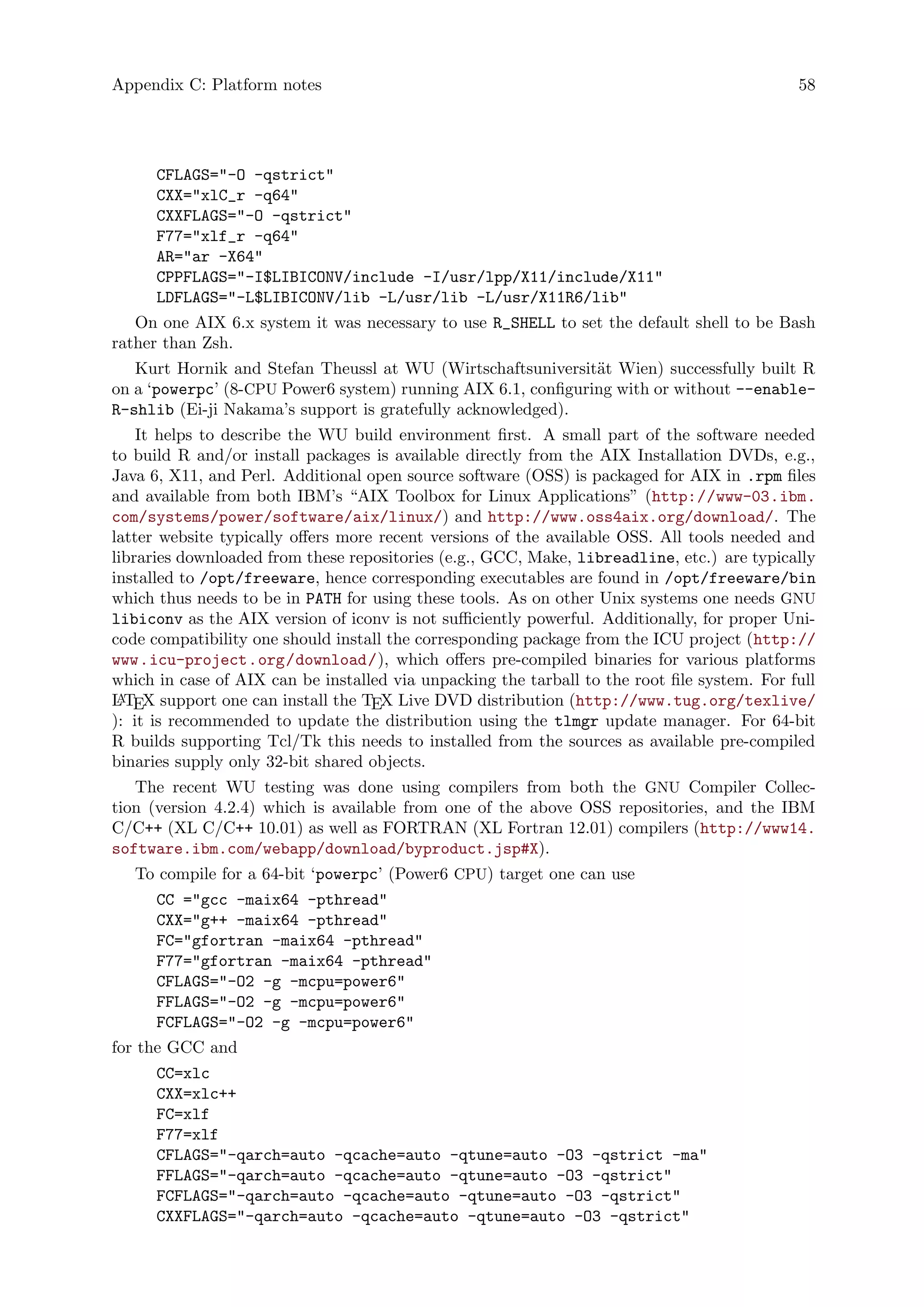 Appendix C: Platform notes 58
CFLAGS="-O -qstrict"
CXX="xlC_r -q64"
CXXFLAGS="-O -qstrict"
F77="xlf_r -q64"
AR="ar -X64"
CPPFLAGS="-I$LIBICONV/include -I/usr/lpp/X11/include/X11"
LDFLAGS="-L$LIBICONV/lib -L/usr/lib -L/usr/X11R6/lib"
On one AIX 6.x system it was necessary to use R_SHELL to set the default shell to be Bash
rather than Zsh.
Kurt Hornik and Stefan Theussl at WU (Wirtschaftsuniversit¨at Wien) successfully built R
on a ‘powerpc’ (8-CPU Power6 system) running AIX 6.1, configuring with or without --enable-
R-shlib (Ei-ji Nakama’s support is gratefully acknowledged).
It helps to describe the WU build environment first. A small part of the software needed
to build R and/or install packages is available directly from the AIX Installation DVDs, e.g.,
Java 6, X11, and Perl. Additional open source software (OSS) is packaged for AIX in .rpm files
and available from both IBM’s “AIX Toolbox for Linux Applications” (http://www-03.ibm.
com/systems/power/software/aix/linux/) and http://www.oss4aix.org/download/. The
latter website typically offers more recent versions of the available OSS. All tools needed and
libraries downloaded from these repositories (e.g., GCC, Make, libreadline, etc.) are typically
installed to /opt/freeware, hence corresponding executables are found in /opt/freeware/bin
which thus needs to be in PATH for using these tools. As on other Unix systems one needs GNU
libiconv as the AIX version of iconv is not sufficiently powerful. Additionally, for proper Uni-
code compatibility one should install the corresponding package from the ICU project (http://
www.icu-project.org/download/), which offers pre-compiled binaries for various platforms
which in case of AIX can be installed via unpacking the tarball to the root file system. For full
LATEX support one can install the TEX Live DVD distribution (http://www.tug.org/texlive/
): it is recommended to update the distribution using the tlmgr update manager. For 64-bit
R builds supporting Tcl/Tk this needs to installed from the sources as available pre-compiled
binaries supply only 32-bit shared objects.
The recent WU testing was done using compilers from both the GNU Compiler Collec-
tion (version 4.2.4) which is available from one of the above OSS repositories, and the IBM
C/C++ (XL C/C++ 10.01) as well as FORTRAN (XL Fortran 12.01) compilers (http://www14.
software.ibm.com/webapp/download/byproduct.jsp#X).
To compile for a 64-bit ‘powerpc’ (Power6 CPU) target one can use
CC ="gcc -maix64 -pthread"
CXX="g++ -maix64 -pthread"
FC="gfortran -maix64 -pthread"
F77="gfortran -maix64 -pthread"
CFLAGS="-O2 -g -mcpu=power6"
FFLAGS="-O2 -g -mcpu=power6"
FCFLAGS="-O2 -g -mcpu=power6"
for the GCC and
CC=xlc
CXX=xlc++
FC=xlf
F77=xlf
CFLAGS="-qarch=auto -qcache=auto -qtune=auto -O3 -qstrict -ma"
FFLAGS="-qarch=auto -qcache=auto -qtune=auto -O3 -qstrict"
FCFLAGS="-qarch=auto -qcache=auto -qtune=auto -O3 -qstrict"
CXXFLAGS="-qarch=auto -qcache=auto -qtune=auto -O3 -qstrict"
 