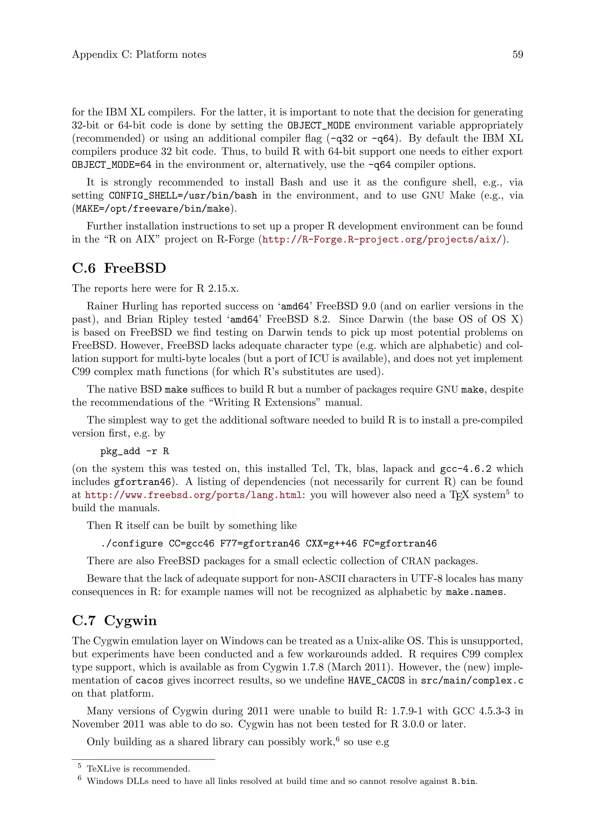 Appendix C: Platform notes 59
for the IBM XL compilers. For the latter, it is important to note that the decision for generating
32-bit or 64-bit code is done by setting the OBJECT_MODE environment variable appropriately
(recommended) or using an additional compiler flag (-q32 or -q64). By default the IBM XL
compilers produce 32 bit code. Thus, to build R with 64-bit support one needs to either export
OBJECT_MODE=64 in the environment or, alternatively, use the -q64 compiler options.
It is strongly recommended to install Bash and use it as the configure shell, e.g., via
setting CONFIG_SHELL=/usr/bin/bash in the environment, and to use GNU Make (e.g., via
(MAKE=/opt/freeware/bin/make).
Further installation instructions to set up a proper R development environment can be found
in the “R on AIX” project on R-Forge (http://R-Forge.R-project.org/projects/aix/).
C.6 FreeBSD
The reports here were for R 2.15.x.
Rainer Hurling has reported success on ‘amd64’ FreeBSD 9.0 (and on earlier versions in the
past), and Brian Ripley tested ‘amd64’ FreeBSD 8.2. Since Darwin (the base OS of OS X)
is based on FreeBSD we find testing on Darwin tends to pick up most potential problems on
FreeBSD. However, FreeBSD lacks adequate character type (e.g. which are alphabetic) and col-
lation support for multi-byte locales (but a port of ICU is available), and does not yet implement
C99 complex math functions (for which R’s substitutes are used).
The native BSD make suffices to build R but a number of packages require GNU make, despite
the recommendations of the “Writing R Extensions” manual.
The simplest way to get the additional software needed to build R is to install a pre-compiled
version first, e.g. by
pkg_add -r R
(on the system this was tested on, this installed Tcl, Tk, blas, lapack and gcc-4.6.2 which
includes gfortran46). A listing of dependencies (not necessarily for current R) can be found
at http://www.freebsd.org/ports/lang.html: you will however also need a TEX system5
to
build the manuals.
Then R itself can be built by something like
./configure CC=gcc46 F77=gfortran46 CXX=g++46 FC=gfortran46
There are also FreeBSD packages for a small eclectic collection of CRAN packages.
Beware that the lack of adequate support for non-ASCII characters in UTF-8 locales has many
consequences in R: for example names will not be recognized as alphabetic by make.names.
C.7 Cygwin
The Cygwin emulation layer on Windows can be treated as a Unix-alike OS. This is unsupported,
but experiments have been conducted and a few workarounds added. R requires C99 complex
type support, which is available as from Cygwin 1.7.8 (March 2011). However, the (new) imple-
mentation of cacos gives incorrect results, so we undefine HAVE_CACOS in src/main/complex.c
on that platform.
Many versions of Cygwin during 2011 were unable to build R: 1.7.9-1 with GCC 4.5.3-3 in
November 2011 was able to do so. Cygwin has not been tested for R 3.0.0 or later.
Only building as a shared library can possibly work,6
so use e.g
5
TeXLive is recommended.
6
Windows DLLs need to have all links resolved at build time and so cannot resolve against R.bin.
 