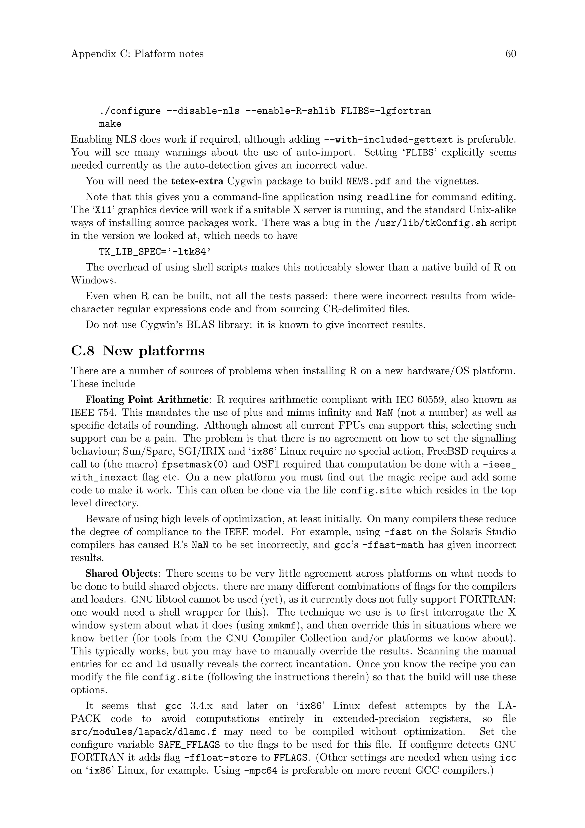 Appendix C: Platform notes 60
./configure --disable-nls --enable-R-shlib FLIBS=-lgfortran
make
Enabling NLS does work if required, although adding --with-included-gettext is preferable.
You will see many warnings about the use of auto-import. Setting ‘FLIBS’ explicitly seems
needed currently as the auto-detection gives an incorrect value.
You will need the tetex-extra Cygwin package to build NEWS.pdf and the vignettes.
Note that this gives you a command-line application using readline for command editing.
The ‘X11’ graphics device will work if a suitable X server is running, and the standard Unix-alike
ways of installing source packages work. There was a bug in the /usr/lib/tkConfig.sh script
in the version we looked at, which needs to have
TK_LIB_SPEC=’-ltk84’
The overhead of using shell scripts makes this noticeably slower than a native build of R on
Windows.
Even when R can be built, not all the tests passed: there were incorrect results from wide-
character regular expressions code and from sourcing CR-delimited files.
Do not use Cygwin’s BLAS library: it is known to give incorrect results.
C.8 New platforms
There are a number of sources of problems when installing R on a new hardware/OS platform.
These include
Floating Point Arithmetic: R requires arithmetic compliant with IEC 60559, also known as
IEEE 754. This mandates the use of plus and minus infinity and NaN (not a number) as well as
specific details of rounding. Although almost all current FPUs can support this, selecting such
support can be a pain. The problem is that there is no agreement on how to set the signalling
behaviour; Sun/Sparc, SGI/IRIX and ‘ix86’ Linux require no special action, FreeBSD requires a
call to (the macro) fpsetmask(0) and OSF1 required that computation be done with a -ieee_
with_inexact flag etc. On a new platform you must find out the magic recipe and add some
code to make it work. This can often be done via the file config.site which resides in the top
level directory.
Beware of using high levels of optimization, at least initially. On many compilers these reduce
the degree of compliance to the IEEE model. For example, using -fast on the Solaris Studio
compilers has caused R’s NaN to be set incorrectly, and gcc’s -ffast-math has given incorrect
results.
Shared Objects: There seems to be very little agreement across platforms on what needs to
be done to build shared objects. there are many different combinations of flags for the compilers
and loaders. GNU libtool cannot be used (yet), as it currently does not fully support FORTRAN:
one would need a shell wrapper for this). The technique we use is to first interrogate the X
window system about what it does (using xmkmf), and then override this in situations where we
know better (for tools from the GNU Compiler Collection and/or platforms we know about).
This typically works, but you may have to manually override the results. Scanning the manual
entries for cc and ld usually reveals the correct incantation. Once you know the recipe you can
modify the file config.site (following the instructions therein) so that the build will use these
options.
It seems that gcc 3.4.x and later on ‘ix86’ Linux defeat attempts by the LA-
PACK code to avoid computations entirely in extended-precision registers, so file
src/modules/lapack/dlamc.f may need to be compiled without optimization. Set the
configure variable SAFE_FFLAGS to the flags to be used for this file. If configure detects GNU
FORTRAN it adds flag -ffloat-store to FFLAGS. (Other settings are needed when using icc
on ‘ix86’ Linux, for example. Using -mpc64 is preferable on more recent GCC compilers.)
 