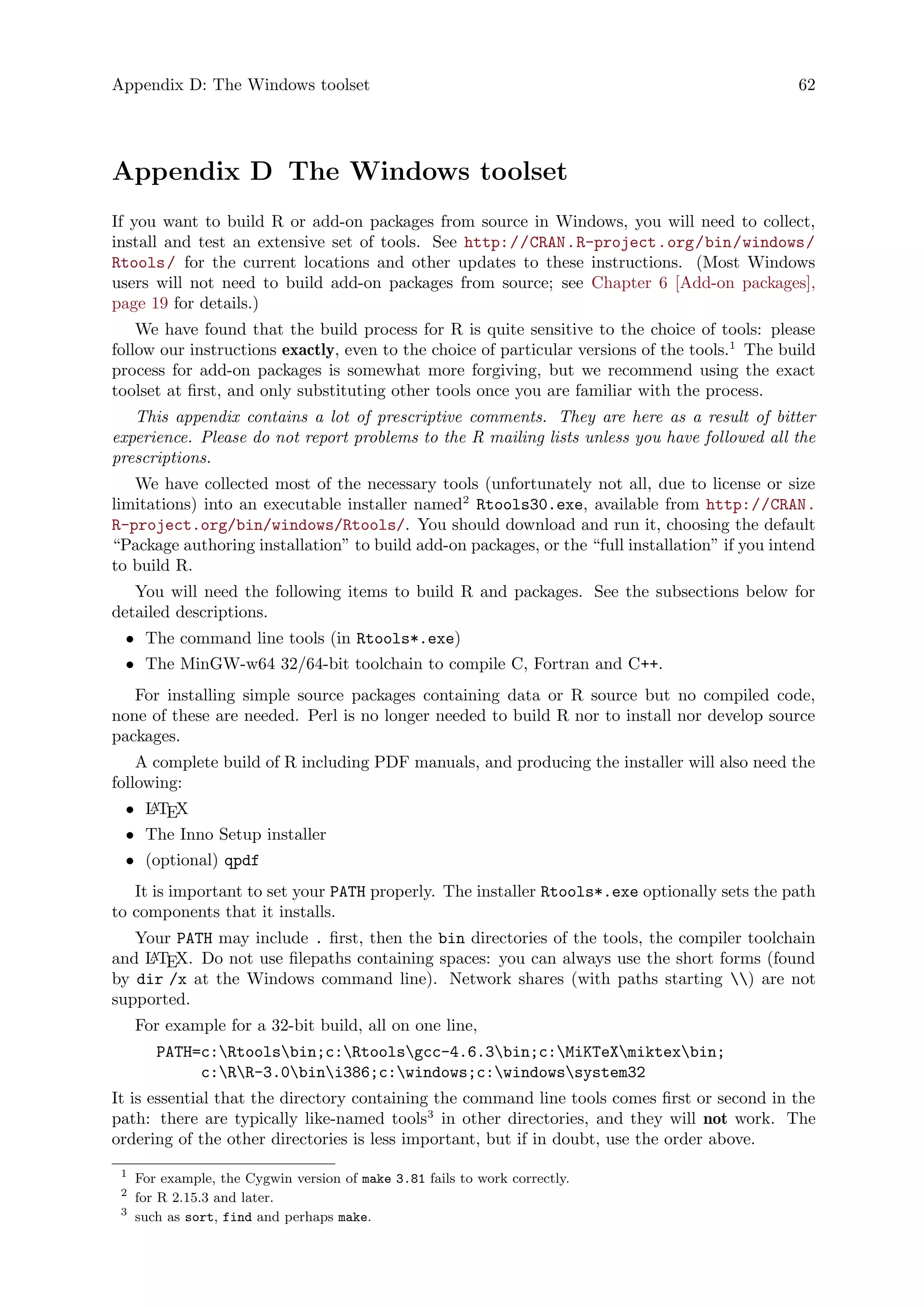 Appendix D: The Windows toolset 62
Appendix D The Windows toolset
If you want to build R or add-on packages from source in Windows, you will need to collect,
install and test an extensive set of tools. See http://CRAN.R-project.org/bin/windows/
Rtools/ for the current locations and other updates to these instructions. (Most Windows
users will not need to build add-on packages from source; see Chapter 6 [Add-on packages],
page 19 for details.)
We have found that the build process for R is quite sensitive to the choice of tools: please
follow our instructions exactly, even to the choice of particular versions of the tools.1
The build
process for add-on packages is somewhat more forgiving, but we recommend using the exact
toolset at first, and only substituting other tools once you are familiar with the process.
This appendix contains a lot of prescriptive comments. They are here as a result of bitter
experience. Please do not report problems to the R mailing lists unless you have followed all the
prescriptions.
We have collected most of the necessary tools (unfortunately not all, due to license or size
limitations) into an executable installer named2
Rtools30.exe, available from http://CRAN.
R-project.org/bin/windows/Rtools/. You should download and run it, choosing the default
“Package authoring installation” to build add-on packages, or the “full installation” if you intend
to build R.
You will need the following items to build R and packages. See the subsections below for
detailed descriptions.
• The command line tools (in Rtools*.exe)
• The MinGW-w64 32/64-bit toolchain to compile C, Fortran and C++.
For installing simple source packages containing data or R source but no compiled code,
none of these are needed. Perl is no longer needed to build R nor to install nor develop source
packages.
A complete build of R including PDF manuals, and producing the installer will also need the
following:
• LATEX
• The Inno Setup installer
• (optional) qpdf
It is important to set your PATH properly. The installer Rtools*.exe optionally sets the path
to components that it installs.
Your PATH may include . first, then the bin directories of the tools, the compiler toolchain
and LATEX. Do not use filepaths containing spaces: you can always use the short forms (found
by dir /x at the Windows command line). Network shares (with paths starting ) are not
supported.
For example for a 32-bit build, all on one line,
PATH=c:Rtoolsbin;c:Rtoolsgcc-4.6.3bin;c:MiKTeXmiktexbin;
c:RR-3.0bini386;c:windows;c:windowssystem32
It is essential that the directory containing the command line tools comes first or second in the
path: there are typically like-named tools3
in other directories, and they will not work. The
ordering of the other directories is less important, but if in doubt, use the order above.
1
For example, the Cygwin version of make 3.81 fails to work correctly.
2
for R 2.15.3 and later.
3
such as sort, find and perhaps make.
 