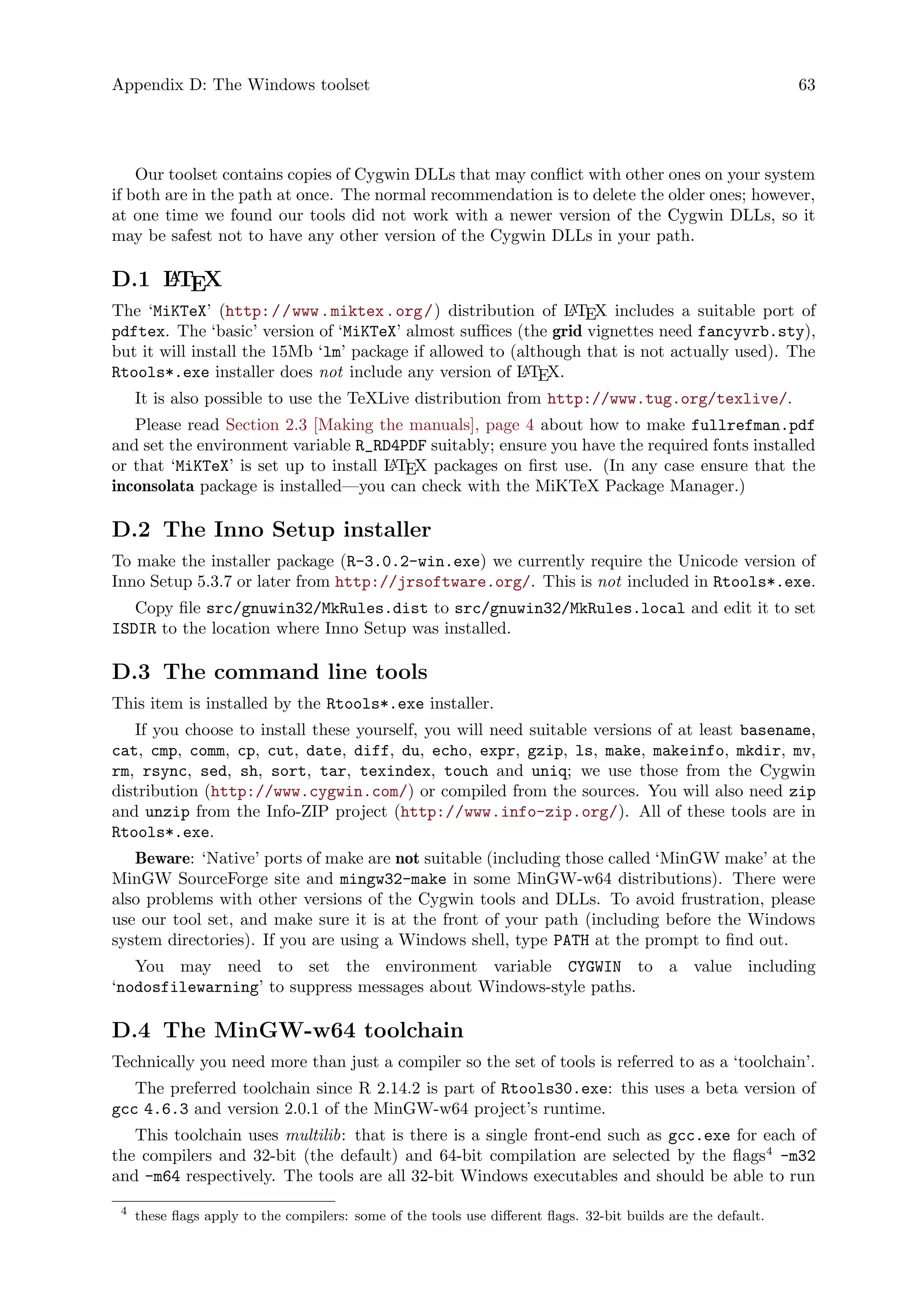 Appendix D: The Windows toolset 63
Our toolset contains copies of Cygwin DLLs that may conflict with other ones on your system
if both are in the path at once. The normal recommendation is to delete the older ones; however,
at one time we found our tools did not work with a newer version of the Cygwin DLLs, so it
may be safest not to have any other version of the Cygwin DLLs in your path.
D.1 LATEX
The ‘MiKTeX’ (http://www.miktex.org/) distribution of LATEX includes a suitable port of
pdftex. The ‘basic’ version of ‘MiKTeX’ almost suffices (the grid vignettes need fancyvrb.sty),
but it will install the 15Mb ‘lm’ package if allowed to (although that is not actually used). The
Rtools*.exe installer does not include any version of LATEX.
It is also possible to use the TeXLive distribution from http://www.tug.org/texlive/.
Please read Section 2.3 [Making the manuals], page 4 about how to make fullrefman.pdf
and set the environment variable R_RD4PDF suitably; ensure you have the required fonts installed
or that ‘MiKTeX’ is set up to install LATEX packages on first use. (In any case ensure that the
inconsolata package is installed—you can check with the MiKTeX Package Manager.)
D.2 The Inno Setup installer
To make the installer package (R-3.0.2-win.exe) we currently require the Unicode version of
Inno Setup 5.3.7 or later from http://jrsoftware.org/. This is not included in Rtools*.exe.
Copy file src/gnuwin32/MkRules.dist to src/gnuwin32/MkRules.local and edit it to set
ISDIR to the location where Inno Setup was installed.
D.3 The command line tools
This item is installed by the Rtools*.exe installer.
If you choose to install these yourself, you will need suitable versions of at least basename,
cat, cmp, comm, cp, cut, date, diff, du, echo, expr, gzip, ls, make, makeinfo, mkdir, mv,
rm, rsync, sed, sh, sort, tar, texindex, touch and uniq; we use those from the Cygwin
distribution (http://www.cygwin.com/) or compiled from the sources. You will also need zip
and unzip from the Info-ZIP project (http://www.info-zip.org/). All of these tools are in
Rtools*.exe.
Beware: ‘Native’ ports of make are not suitable (including those called ‘MinGW make’ at the
MinGW SourceForge site and mingw32-make in some MinGW-w64 distributions). There were
also problems with other versions of the Cygwin tools and DLLs. To avoid frustration, please
use our tool set, and make sure it is at the front of your path (including before the Windows
system directories). If you are using a Windows shell, type PATH at the prompt to find out.
You may need to set the environment variable CYGWIN to a value including
‘nodosfilewarning’ to suppress messages about Windows-style paths.
D.4 The MinGW-w64 toolchain
Technically you need more than just a compiler so the set of tools is referred to as a ‘toolchain’.
The preferred toolchain since R 2.14.2 is part of Rtools30.exe: this uses a beta version of
gcc 4.6.3 and version 2.0.1 of the MinGW-w64 project’s runtime.
This toolchain uses multilib: that is there is a single front-end such as gcc.exe for each of
the compilers and 32-bit (the default) and 64-bit compilation are selected by the flags4
-m32
and -m64 respectively. The tools are all 32-bit Windows executables and should be able to run
4
these flags apply to the compilers: some of the tools use different flags. 32-bit builds are the default.
 