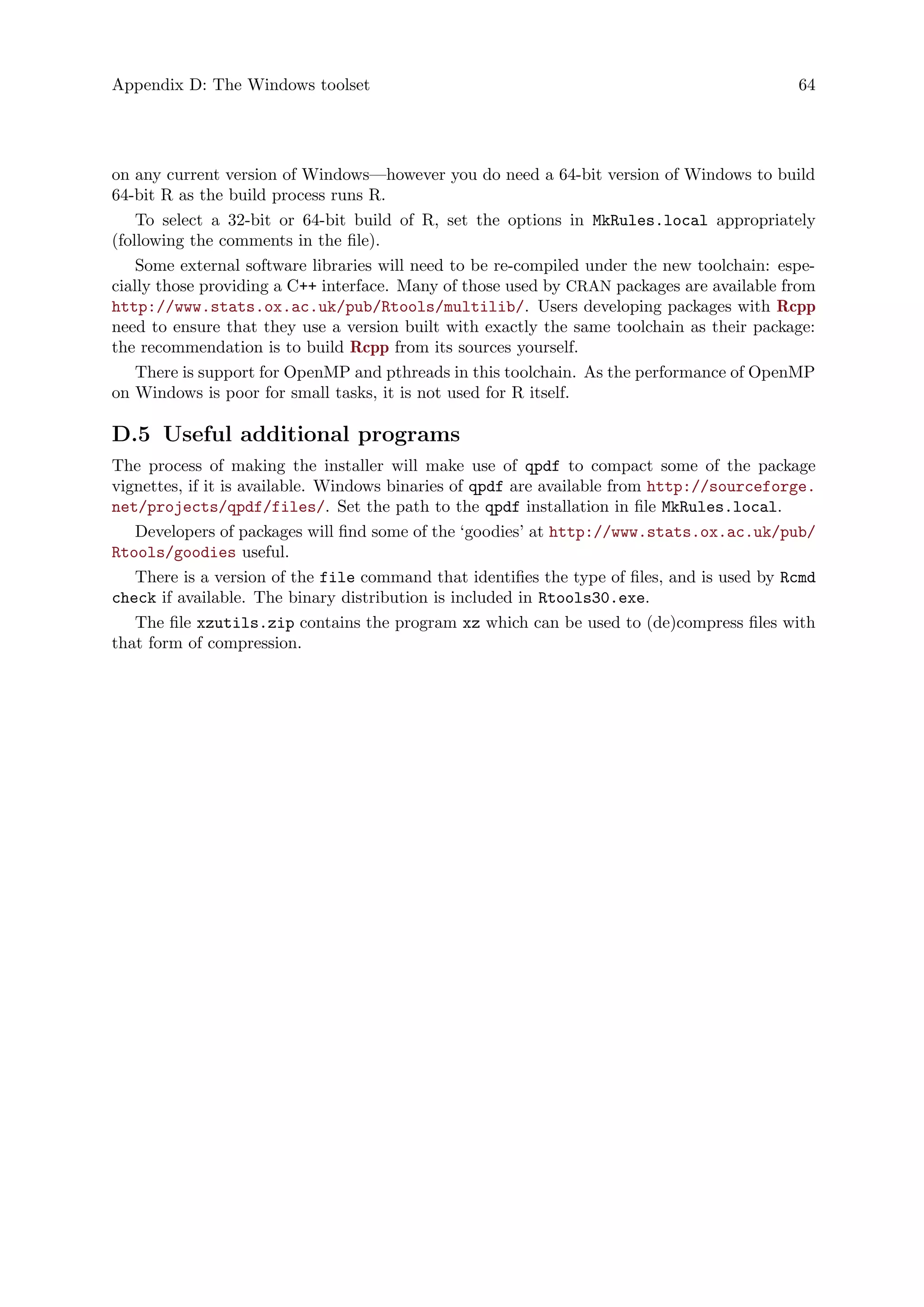 Appendix D: The Windows toolset 64
on any current version of Windows—however you do need a 64-bit version of Windows to build
64-bit R as the build process runs R.
To select a 32-bit or 64-bit build of R, set the options in MkRules.local appropriately
(following the comments in the file).
Some external software libraries will need to be re-compiled under the new toolchain: espe-
cially those providing a C++ interface. Many of those used by CRAN packages are available from
http://www.stats.ox.ac.uk/pub/Rtools/multilib/. Users developing packages with Rcpp
need to ensure that they use a version built with exactly the same toolchain as their package:
the recommendation is to build Rcpp from its sources yourself.
There is support for OpenMP and pthreads in this toolchain. As the performance of OpenMP
on Windows is poor for small tasks, it is not used for R itself.
D.5 Useful additional programs
The process of making the installer will make use of qpdf to compact some of the package
vignettes, if it is available. Windows binaries of qpdf are available from http://sourceforge.
net/projects/qpdf/files/. Set the path to the qpdf installation in file MkRules.local.
Developers of packages will find some of the ‘goodies’ at http://www.stats.ox.ac.uk/pub/
Rtools/goodies useful.
There is a version of the file command that identifies the type of files, and is used by Rcmd
check if available. The binary distribution is included in Rtools30.exe.
The file xzutils.zip contains the program xz which can be used to (de)compress files with
that form of compression.
 