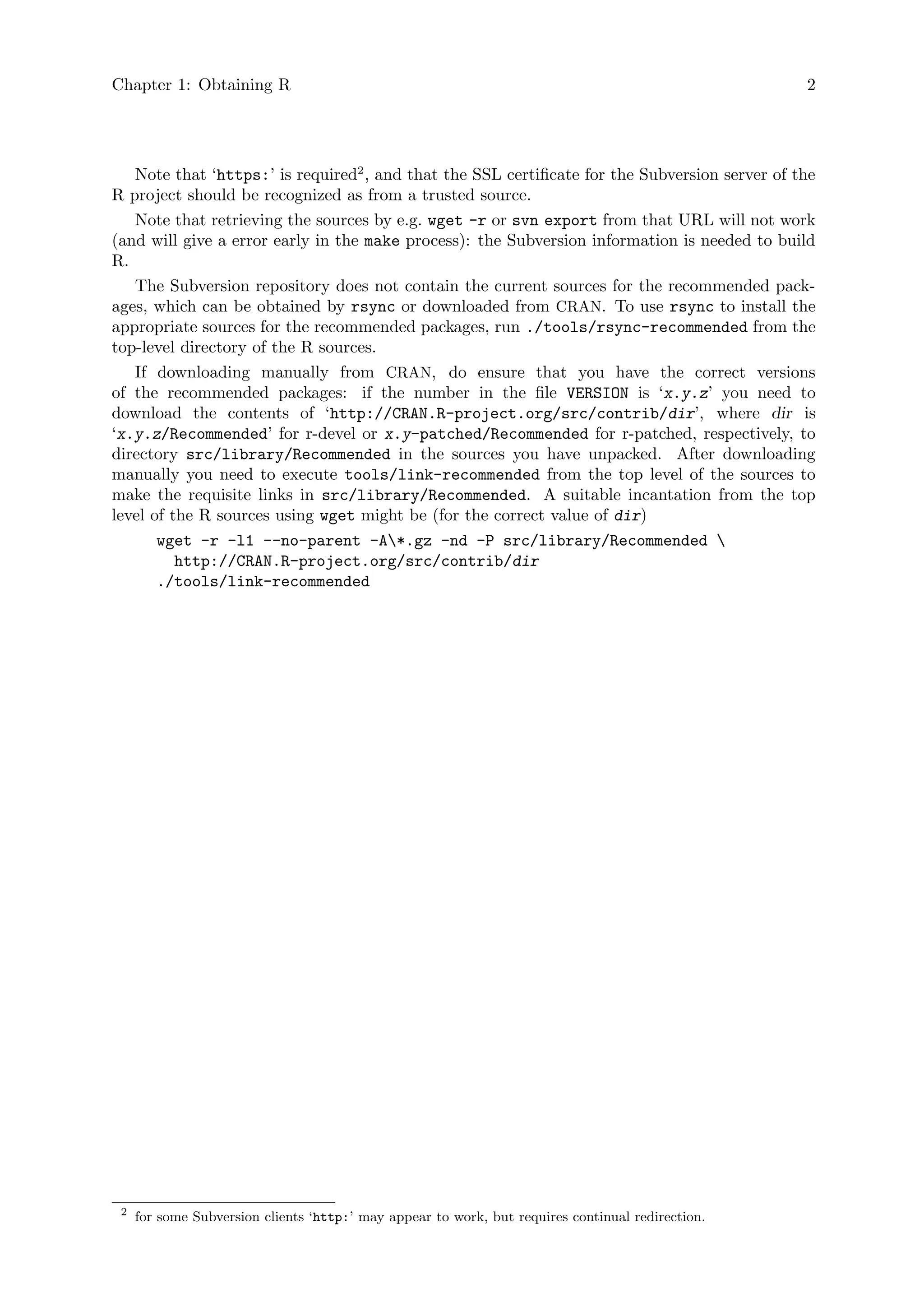 Chapter 1: Obtaining R 2
Note that ‘https:’ is required2
, and that the SSL certificate for the Subversion server of the
R project should be recognized as from a trusted source.
Note that retrieving the sources by e.g. wget -r or svn export from that URL will not work
(and will give a error early in the make process): the Subversion information is needed to build
R.
The Subversion repository does not contain the current sources for the recommended pack-
ages, which can be obtained by rsync or downloaded from CRAN. To use rsync to install the
appropriate sources for the recommended packages, run ./tools/rsync-recommended from the
top-level directory of the R sources.
If downloading manually from CRAN, do ensure that you have the correct versions
of the recommended packages: if the number in the file VERSION is ‘x.y.z’ you need to
download the contents of ‘http://CRAN.R-project.org/src/contrib/dir’, where dir is
‘x.y.z/Recommended’ for r-devel or x.y-patched/Recommended for r-patched, respectively, to
directory src/library/Recommended in the sources you have unpacked. After downloading
manually you need to execute tools/link-recommended from the top level of the sources to
make the requisite links in src/library/Recommended. A suitable incantation from the top
level of the R sources using wget might be (for the correct value of dir)
wget -r -l1 --no-parent -A*.gz -nd -P src/library/Recommended 
http://CRAN.R-project.org/src/contrib/dir
./tools/link-recommended
2
for some Subversion clients ‘http:’ may appear to work, but requires continual redirection.
 