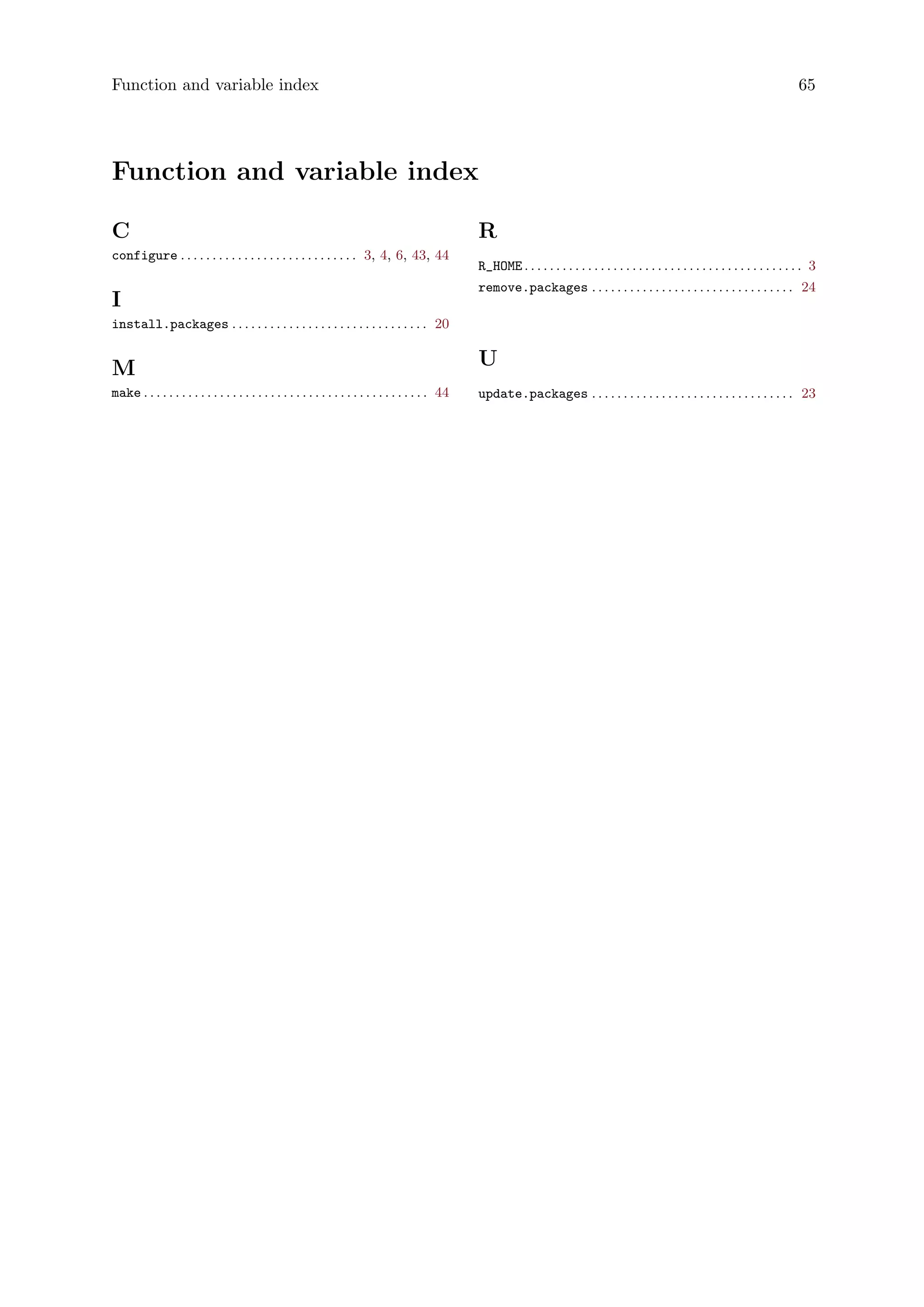Function and variable index 65
Function and variable index
C
configure . . . . . . . . . . . . . . . . . . . . . . . . . . . . 3, 4, 6, 43, 44
I
install.packages . . . . . . . . . . . . . . . . . . . . . . . . . . . . . . . 20
M
make . . . . . . . . . . . . . . . . . . . . . . . . . . . . . . . . . . . . . . . . . . . . . 44
R
R_HOME . . . . . . . . . . . . . . . . . . . . . . . . . . . . . . . . . . . . . . . . . . . . 3
remove.packages . . . . . . . . . . . . . . . . . . . . . . . . . . . . . . . . 24
U
update.packages . . . . . . . . . . . . . . . . . . . . . . . . . . . . . . . . 23
 