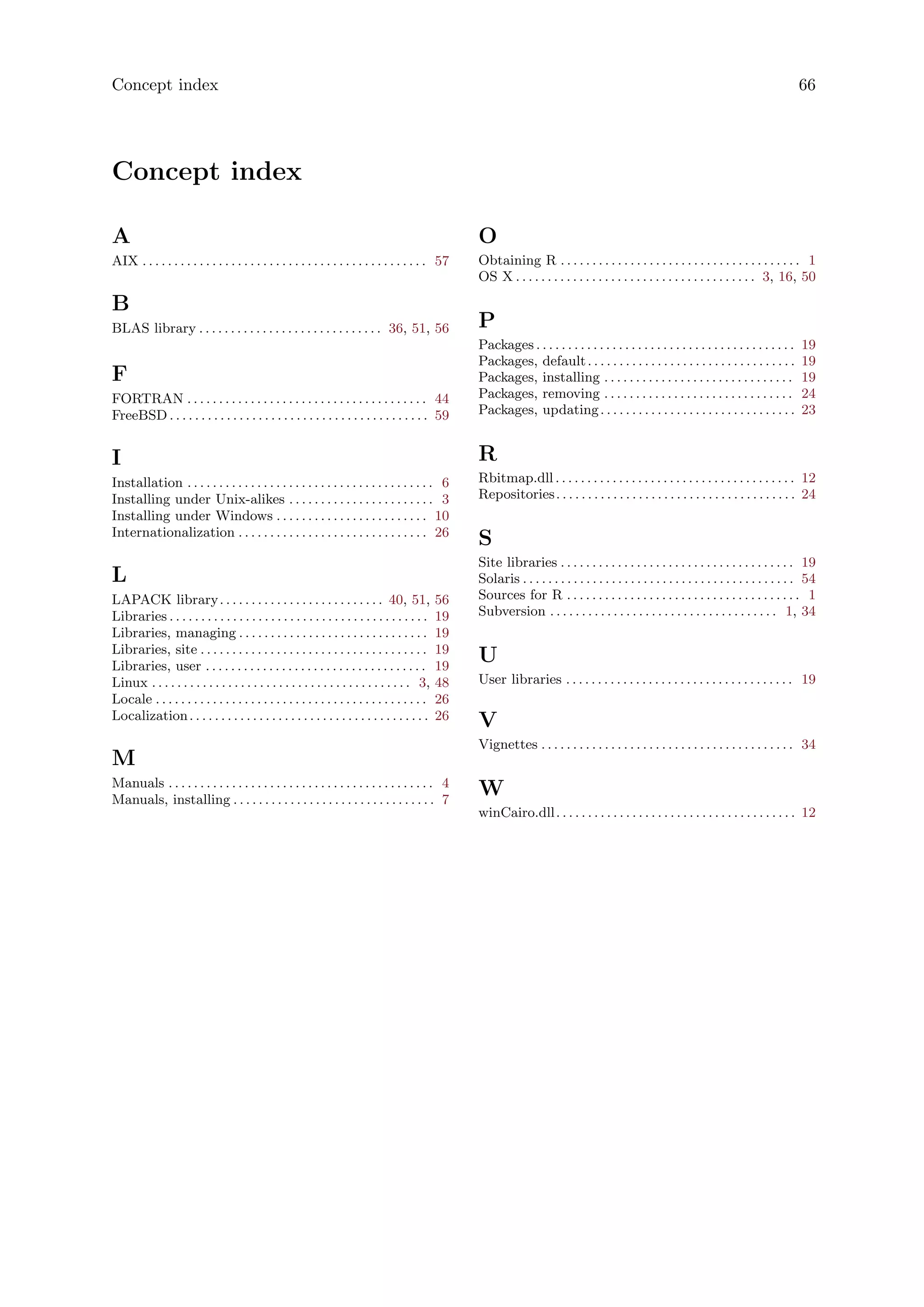 Concept index 66
Concept index
A
AIX . . . . . . . . . . . . . . . . . . . . . . . . . . . . . . . . . . . . . . . . . . . . . 57
B
BLAS library . . . . . . . . . . . . . . . . . . . . . . . . . . . . . 36, 51, 56
F
FORTRAN . . . . . . . . . . . . . . . . . . . . . . . . . . . . . . . . . . . . . . 44
FreeBSD . . . . . . . . . . . . . . . . . . . . . . . . . . . . . . . . . . . . . . . . . 59
I
Installation . . . . . . . . . . . . . . . . . . . . . . . . . . . . . . . . . . . . . . . 6
Installing under Unix-alikes . . . . . . . . . . . . . . . . . . . . . . . 3
Installing under Windows . . . . . . . . . . . . . . . . . . . . . . . . 10
Internationalization . . . . . . . . . . . . . . . . . . . . . . . . . . . . . . 26
L
LAPACK library. . . . . . . . . . . . . . . . . . . . . . . . . . 40, 51, 56
Libraries . . . . . . . . . . . . . . . . . . . . . . . . . . . . . . . . . . . . . . . . . 19
Libraries, managing . . . . . . . . . . . . . . . . . . . . . . . . . . . . . . 19
Libraries, site . . . . . . . . . . . . . . . . . . . . . . . . . . . . . . . . . . . . 19
Libraries, user . . . . . . . . . . . . . . . . . . . . . . . . . . . . . . . . . . . 19
Linux . . . . . . . . . . . . . . . . . . . . . . . . . . . . . . . . . . . . . . . . . 3, 48
Locale . . . . . . . . . . . . . . . . . . . . . . . . . . . . . . . . . . . . . . . . . . . 26
Localization. . . . . . . . . . . . . . . . . . . . . . . . . . . . . . . . . . . . . . 26
M
Manuals . . . . . . . . . . . . . . . . . . . . . . . . . . . . . . . . . . . . . . . . . . 4
Manuals, installing . . . . . . . . . . . . . . . . . . . . . . . . . . . . . . . . 7
O
Obtaining R . . . . . . . . . . . . . . . . . . . . . . . . . . . . . . . . . . . . . . 1
OS X . . . . . . . . . . . . . . . . . . . . . . . . . . . . . . . . . . . . . . 3, 16, 50
P
Packages . . . . . . . . . . . . . . . . . . . . . . . . . . . . . . . . . . . . . . . . . 19
Packages, default. . . . . . . . . . . . . . . . . . . . . . . . . . . . . . . . . 19
Packages, installing . . . . . . . . . . . . . . . . . . . . . . . . . . . . . . 19
Packages, removing . . . . . . . . . . . . . . . . . . . . . . . . . . . . . . 24
Packages, updating. . . . . . . . . . . . . . . . . . . . . . . . . . . . . . . 23
R
Rbitmap.dll . . . . . . . . . . . . . . . . . . . . . . . . . . . . . . . . . . . . . . 12
Repositories. . . . . . . . . . . . . . . . . . . . . . . . . . . . . . . . . . . . . . 24
S
Site libraries . . . . . . . . . . . . . . . . . . . . . . . . . . . . . . . . . . . . . 19
Solaris . . . . . . . . . . . . . . . . . . . . . . . . . . . . . . . . . . . . . . . . . . . 54
Sources for R . . . . . . . . . . . . . . . . . . . . . . . . . . . . . . . . . . . . . 1
Subversion . . . . . . . . . . . . . . . . . . . . . . . . . . . . . . . . . . . . 1, 34
U
User libraries . . . . . . . . . . . . . . . . . . . . . . . . . . . . . . . . . . . . 19
V
Vignettes . . . . . . . . . . . . . . . . . . . . . . . . . . . . . . . . . . . . . . . . 34
W
winCairo.dll. . . . . . . . . . . . . . . . . . . . . . . . . . . . . . . . . . . . . . 12
 