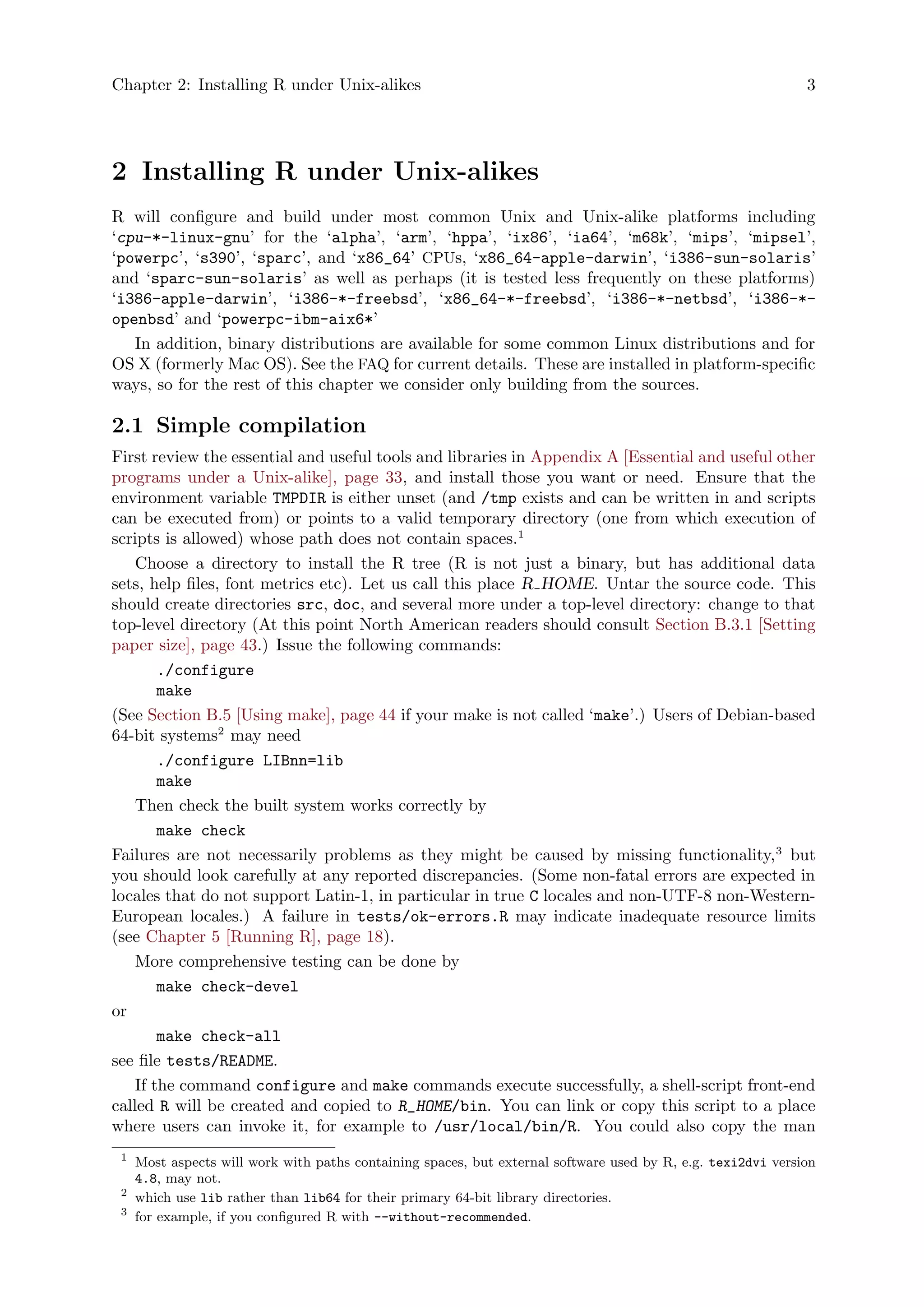 Chapter 2: Installing R under Unix-alikes 3
2 Installing R under Unix-alikes
R will configure and build under most common Unix and Unix-alike platforms including
‘cpu-*-linux-gnu’ for the ‘alpha’, ‘arm’, ‘hppa’, ‘ix86’, ‘ia64’, ‘m68k’, ‘mips’, ‘mipsel’,
‘powerpc’, ‘s390’, ‘sparc’, and ‘x86_64’ CPUs, ‘x86_64-apple-darwin’, ‘i386-sun-solaris’
and ‘sparc-sun-solaris’ as well as perhaps (it is tested less frequently on these platforms)
‘i386-apple-darwin’, ‘i386-*-freebsd’, ‘x86_64-*-freebsd’, ‘i386-*-netbsd’, ‘i386-*-
openbsd’ and ‘powerpc-ibm-aix6*’
In addition, binary distributions are available for some common Linux distributions and for
OS X (formerly Mac OS). See the FAQ for current details. These are installed in platform-specific
ways, so for the rest of this chapter we consider only building from the sources.
2.1 Simple compilation
First review the essential and useful tools and libraries in Appendix A [Essential and useful other
programs under a Unix-alike], page 33, and install those you want or need. Ensure that the
environment variable TMPDIR is either unset (and /tmp exists and can be written in and scripts
can be executed from) or points to a valid temporary directory (one from which execution of
scripts is allowed) whose path does not contain spaces.1
Choose a directory to install the R tree (R is not just a binary, but has additional data
sets, help files, font metrics etc). Let us call this place R HOME. Untar the source code. This
should create directories src, doc, and several more under a top-level directory: change to that
top-level directory (At this point North American readers should consult Section B.3.1 [Setting
paper size], page 43.) Issue the following commands:
./configure
make
(See Section B.5 [Using make], page 44 if your make is not called ‘make’.) Users of Debian-based
64-bit systems2
may need
./configure LIBnn=lib
make
Then check the built system works correctly by
make check
Failures are not necessarily problems as they might be caused by missing functionality,3
but
you should look carefully at any reported discrepancies. (Some non-fatal errors are expected in
locales that do not support Latin-1, in particular in true C locales and non-UTF-8 non-Western-
European locales.) A failure in tests/ok-errors.R may indicate inadequate resource limits
(see Chapter 5 [Running R], page 18).
More comprehensive testing can be done by
make check-devel
or
make check-all
see file tests/README.
If the command configure and make commands execute successfully, a shell-script front-end
called R will be created and copied to R_HOME/bin. You can link or copy this script to a place
where users can invoke it, for example to /usr/local/bin/R. You could also copy the man
1
Most aspects will work with paths containing spaces, but external software used by R, e.g. texi2dvi version
4.8, may not.
2
which use lib rather than lib64 for their primary 64-bit library directories.
3
for example, if you configured R with --without-recommended.
 