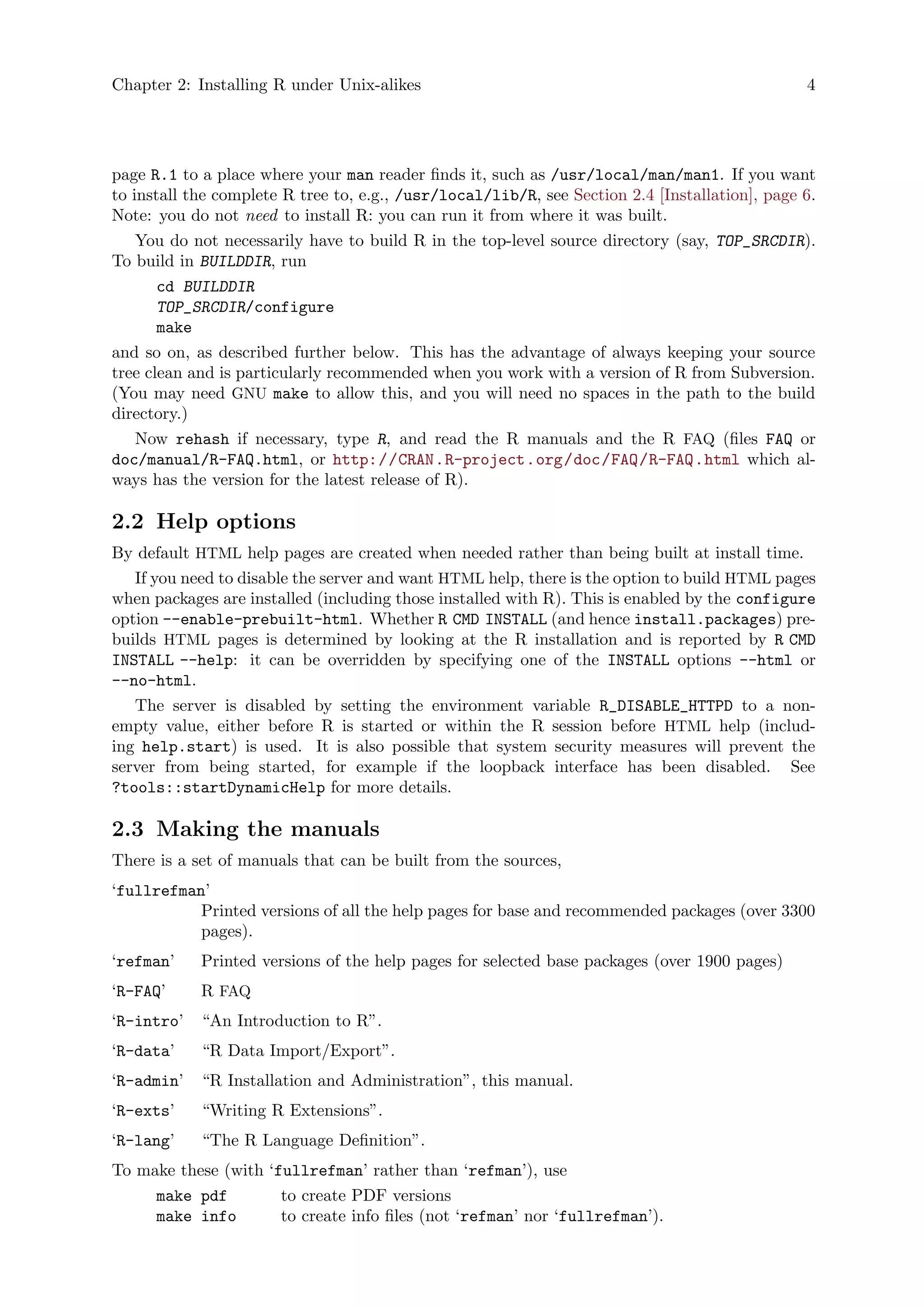 Chapter 2: Installing R under Unix-alikes 4
page R.1 to a place where your man reader finds it, such as /usr/local/man/man1. If you want
to install the complete R tree to, e.g., /usr/local/lib/R, see Section 2.4 [Installation], page 6.
Note: you do not need to install R: you can run it from where it was built.
You do not necessarily have to build R in the top-level source directory (say, TOP_SRCDIR).
To build in BUILDDIR, run
cd BUILDDIR
TOP_SRCDIR/configure
make
and so on, as described further below. This has the advantage of always keeping your source
tree clean and is particularly recommended when you work with a version of R from Subversion.
(You may need GNU make to allow this, and you will need no spaces in the path to the build
directory.)
Now rehash if necessary, type R, and read the R manuals and the R FAQ (files FAQ or
doc/manual/R-FAQ.html, or http://CRAN.R-project.org/doc/FAQ/R-FAQ.html which al-
ways has the version for the latest release of R).
2.2 Help options
By default HTML help pages are created when needed rather than being built at install time.
If you need to disable the server and want HTML help, there is the option to build HTML pages
when packages are installed (including those installed with R). This is enabled by the configure
option --enable-prebuilt-html. Whether R CMD INSTALL (and hence install.packages) pre-
builds HTML pages is determined by looking at the R installation and is reported by R CMD
INSTALL --help: it can be overridden by specifying one of the INSTALL options --html or
--no-html.
The server is disabled by setting the environment variable R_DISABLE_HTTPD to a non-
empty value, either before R is started or within the R session before HTML help (includ-
ing help.start) is used. It is also possible that system security measures will prevent the
server from being started, for example if the loopback interface has been disabled. See
?tools::startDynamicHelp for more details.
2.3 Making the manuals
There is a set of manuals that can be built from the sources,
‘fullrefman’
Printed versions of all the help pages for base and recommended packages (over 3300
pages).
‘refman’ Printed versions of the help pages for selected base packages (over 1900 pages)
‘R-FAQ’ R FAQ
‘R-intro’ “An Introduction to R”.
‘R-data’ “R Data Import/Export”.
‘R-admin’ “R Installation and Administration”, this manual.
‘R-exts’ “Writing R Extensions”.
‘R-lang’ “The R Language Definition”.
To make these (with ‘fullrefman’ rather than ‘refman’), use
make pdf to create PDF versions
make info to create info files (not ‘refman’ nor ‘fullrefman’).
 
