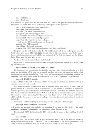 Chapter 3: Installing R under Windows 13
make distribution
make check-all
will make all the pieces and the installers and put them in the gnuwin32/cran subdirectory,
then check the build. This works by building all the parts in the sequence:
rbuild (the executables, the FAQ docs etc.)
rpackages (the base packages)
htmldocs (the HTML documentation)
bitmapdll (the bitmap support files)
cairodevices (the cairo-based graphics devices)
recommended (the recommended packages)
vignettes (the vignettes in base packages:
only needed if building from an svn checkout)
manuals (the PDF manuals)
rinstaller (the install program)
crandir (the CRAN distribution directory, only for 64-bit builds)
The parts can be made individually if a full build is not needed, but earlier parts must be
built before later ones. (The Makefile doesn’t enforce this dependency—some build targets
force a lot of computation even if all files are up to date.) The first four targets are the default
build if just make (or make all) is run.
Parallel make is not supported and likely to fail.
If you want to customize the installation by adding extra packages, replace make rinstaller
by something like
make rinstaller EXTRA_PKGS=’pkg1 pkg2 pkg3’
An alternative way to customize the installer starting with a binary distribution is to first
make an installation of R from the standard installer, then add packages and make other
customizations to that installation. Then (after having customized file MkRules, possibly via
MkRules.local, and having made R in the source tree) in src/gnuwin32/installer run
make myR IMAGEDIR=rootdir
where rootdir is the path to the root of the customized installation (in double quotes if it
contains spaces or backslashes).
Both methods create an executable with a standard name such as R-3.0.2-win.exe, so
please rename it to indicate that it is customized. If you intend to distribute a customized
installer please do check that license requirements are met – note that the installer will state
that the contents are distributed under GPL-2 and this has a requirement for you to supply
the complete sources (including the R sources even if you started with a binary distribution
of R, and also the sources of any extra packages (including their external software) which are
included).
The defaults for the startup parameters may also be customized. For example
make myR IMAGEDIR=rootdir MDISDI=1
will create an installer that defaults to installing R to run in SDI mode. See src/
gnuwin32/installer/Makefile for the names and values that can be set.
The standard CRAN distribution of a 32/64-bit installer is made by first building 32-bit R
(just
make 32-bit
is needed), and then building 64-bit R with the macro HOME32 set in file MkRules.local to
the top-level directory of the 32-bit build. Then the make rinstaller step copies the files that
differ between architectures from the 32-bit build as it builds the installer image.
 