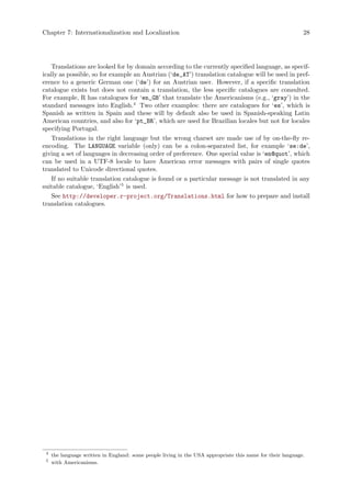 Chapter 7: Internationalization and Localization 28
Translations are looked for by domain according to the currently specified language, as specif-
ically as possible, so for example an Austrian (‘de_AT’) translation catalogue will be used in pref-
erence to a generic German one (‘de’) for an Austrian user. However, if a specific translation
catalogue exists but does not contain a translation, the less specific catalogues are consulted.
For example, R has catalogues for ‘en_GB’ that translate the Americanisms (e.g., ‘gray’) in the
standard messages into English.4
Two other examples: there are catalogues for ‘es’, which is
Spanish as written in Spain and these will by default also be used in Spanish-speaking Latin
American countries, and also for ‘pt_BR’, which are used for Brazilian locales but not for locales
specifying Portugal.
Translations in the right language but the wrong charset are made use of by on-the-fly re-
encoding. The LANGUAGE variable (only) can be a colon-separated list, for example ‘se:de’,
giving a set of languages in decreasing order of preference. One special value is ‘en@quot’, which
can be used in a UTF-8 locale to have American error messages with pairs of single quotes
translated to Unicode directional quotes.
If no suitable translation catalogue is found or a particular message is not translated in any
suitable catalogue, ‘English’5
is used.
See http://developer.r-project.org/Translations.html for how to prepare and install
translation catalogues.
4
the language written in England: some people living in the USA appropriate this name for their language.
5
with Americanisms.
 