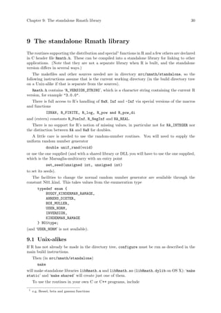 Chapter 9: The standalone Rmath library 30
9 The standalone Rmath library
The routines supporting the distribution and special1
functions in R and a few others are declared
in C header file Rmath.h. These can be compiled into a standalone library for linking to other
applications. (Note that they are not a separate library when R is built, and the standalone
version differs in several ways.)
The makefiles and other sources needed are in directory src/nmath/standalone, so the
following instructions assume that is the current working directory (in the build directory tree
on a Unix-alike if that is separate from the sources).
Rmath.h contains ‘R_VERSION_STRING’, which is a character string containing the current R
version, for example "3.0.0".
There is full access to R’s handling of NaN, Inf and -Inf via special versions of the macros
and functions
ISNAN, R_FINITE, R_log, R_pow and R_pow_di
and (extern) constants R_PosInf, R_NegInf and NA_REAL.
There is no support for R’s notion of missing values, in particular not for NA_INTEGER nor
the distinction between NA and NaN for doubles.
A little care is needed to use the random-number routines. You will need to supply the
uniform random number generator
double unif_rand(void)
or use the one supplied (and with a shared library or DLL you will have to use the one supplied,
which is the Marsaglia-multicarry with an entry point
set_seed(unsigned int, unsigned int)
to set its seeds).
The facilities to change the normal random number generator are available through the
constant N01 kind. This takes values from the enumeration type
typedef enum {
BUGGY_KINDERMAN_RAMAGE,
AHRENS_DIETER,
BOX_MULLER,
USER_NORM,
INVERSION,
KINDERMAN_RAMAGE
} N01type;
(and ‘USER_NORM’ is not available).
9.1 Unix-alikes
If R has not already be made in the directory tree, configure must be run as described in the
main build instructions.
Then (in src/nmath/standalone)
make
will make standalone libraries libRmath.a and libRmath.so (libRmath.dylib on OS X): ‘make
static’ and ‘make shared’ will create just one of them.
To use the routines in your own C or C++ programs, include
1
e.g. Bessel, beta and gamma functions
 