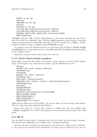 Appendix C: Platform notes 50
FLAGS="-g -O3 -mp"
CXX=icpc
CXXFLAGS="-g -O3 -mp"
FC=ifort
FCFLAGS="-g -O3 -mp"
ICC_LIBS=/opt/compilers/intel/cce/9.1.039/lib
IFC_LIBS=/opt/compilers/intel/fce/9.1.033/lib
LDFLAGS="-L$ICC_LIBS -L$IFC_LIBS -L/usr/local/lib64"
SHLIB_CXXLD=icpc
configure will add ‘-c99’ to CC for C99-compliance. This causes warnings with icc 10 and
later, so use CC="icc -std=c99" there. The flag -wd188 suppresses a large number of warnings
about the enumeration type ‘Rboolean’. Because the Intel C compiler sets ‘__GNUC__’ without
complete emulation of gcc, we suggest adding CPPFLAGS=-no-gcc.
To maintain correct IEC 60559 arithmetic you most likely need add flags to CFLAGS, FFLAGS
and CXXFLAGS such as -mp (shown above) or -fp-model precise -fp-model source, depending
on the compiler version.
Others have reported success with versions 10.x and 11.x.
C.2.3 Oracle Solaris Studio compilers
Brian Ripley tested the Sun Studio 12 compilers, since renamed to Oracle Solaris Studio,
(http://developers.sun.com/sunstudio/index.jsp) On ‘x86_64’ Linux with
CC=suncc
CFLAGS="-xO5 -xc99 -xlibmil -nofstore"
CPICFLAGS=-Kpic
F77=sunf95
FFLAGS="-O5 -libmil -nofstore"
FPICFLAGS=-Kpic
CXX="sunCC -library=stlport4"
CXXFLAGS="-xO5 -xlibmil -nofstore -features=tmplrefstatic"
CXXPICFLAGS=-Kpic
FC=sunf95
FCFLAGS=$FFLAGS
FCPICFLAGS=-Kpic
LDFLAGS=-L/opt/sunstudio12.1/rtlibs/amd64
SHLIB_LDFLAGS=-shared
SHLIB_CXXLDFLAGS=-G
SHLIB_FCLDFLAGS=-G
SAFE_FFLAGS="-O5 -libmil"
-m64 could be added, but was the default. Do not use -fast: see the warnings under Solaris.
(The C++ options are also explained under Solaris.)
Others have found on at least some versions of ‘ix86’ Linux that the configure flag
--disable-largefile was needed (since glob.h on that platform presumed gcc was being
used).
C.3 OS X
You can build R using Apple’s ‘Command Line Tools for Xcode’ and and suitable compilers.
You will also need readline (or to configure with --without-readline).
You may also need to install an X sub-system (or you will need to configure with --without-
x): X is part of the standard OS X distribution in versions prior to Mountain Lion, but not
 
