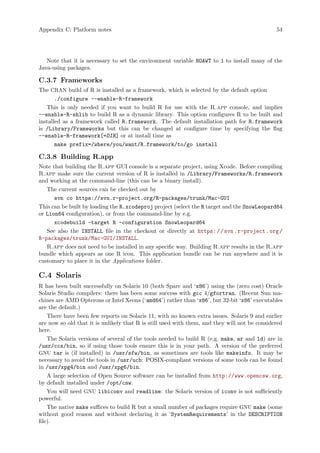 Appendix C: Platform notes 54
Note that it is necessary to set the environment variable NOAWT to 1 to install many of the
Java-using packages.
C.3.7 Frameworks
The CRAN build of R is installed as a framework, which is selected by the default option
./configure --enable-R-framework
This is only needed if you want to build R for use with the R.app console, and implies
--enable-R-shlib to build R as a dynamic library. This option configures R to be built and
installed as a framework called R.framework. The default installation path for R.framework
is /Library/Frameworks but this can be changed at configure time by specifying the flag
--enable-R-framework[=DIR] or at install time as
make prefix=/where/you/want/R.framework/to/go install
C.3.8 Building R.app
Note that building the R.app GUI console is a separate project, using Xcode. Before compiling
R.app make sure the current version of R is installed in /Library/Frameworks/R.framework
and working at the command-line (this can be a binary install).
The current sources can be checked out by
svn co https://svn.r-project.org/R-packages/trunk/Mac-GUI
This can be built by loading the R.xcodeproj project (select the R target and the SnowLeopard64
or Lion64 configuration), or from the command-line by e.g.
xcodebuild -target R -configuration SnowLeopard64
See also the INSTALL file in the checkout or directly at https://svn.r-project.org/
R-packages/trunk/Mac-GUI/INSTALL.
R.app does not need to be installed in any specific way. Building R.app results in the R.app
bundle which appears as one R icon. This application bundle can be run anywhere and it is
customary to place it in the Applications folder.
C.4 Solaris
R has been built successfully on Solaris 10 (both Sparc and ‘x86’) using the (zero cost) Oracle
Solaris Studio compilers: there has been some success with gcc 4/gfortran. (Recent Sun ma-
chines are AMD Opterons or Intel Xeons (‘amd64’) rather than ‘x86’, but 32-bit ‘x86’ executables
are the default.)
There have been few reports on Solaris 11, with no known extra issues. Solaris 9 and earlier
are now so old that it is unlikely that R is still used with them, and they will not be considered
here.
The Solaris versions of several of the tools needed to build R (e.g. make, ar and ld) are in
/usr/ccs/bin, so if using those tools ensure this is in your path. A version of the preferred
GNU tar is (if installed) in /usr/sfw/bin, as sometimes are tools like makeinfo. It may be
necessary to avoid the tools in /usr/ucb: POSIX-compliant versions of some tools can be found
in /usr/xpg4/bin and /usr/xpg6/bin.
A large selection of Open Source software can be installed from http://www.opencsw.org,
by default installed under /opt/csw.
You will need GNU libiconv and readline: the Solaris version of iconv is not sufficiently
powerful.
The native make suffices to build R but a small number of packages require GNU make (some
without good reason and without declaring it as ‘SystemRequirements’ in the DESCRIPTION
file).
 