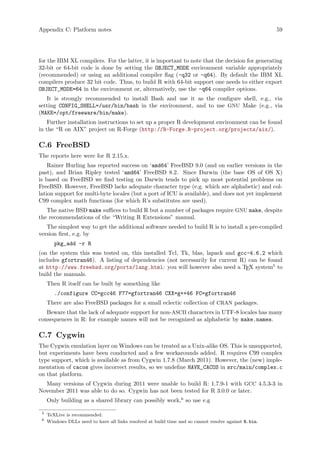 Appendix C: Platform notes 59
for the IBM XL compilers. For the latter, it is important to note that the decision for generating
32-bit or 64-bit code is done by setting the OBJECT_MODE environment variable appropriately
(recommended) or using an additional compiler flag (-q32 or -q64). By default the IBM XL
compilers produce 32 bit code. Thus, to build R with 64-bit support one needs to either export
OBJECT_MODE=64 in the environment or, alternatively, use the -q64 compiler options.
It is strongly recommended to install Bash and use it as the configure shell, e.g., via
setting CONFIG_SHELL=/usr/bin/bash in the environment, and to use GNU Make (e.g., via
(MAKE=/opt/freeware/bin/make).
Further installation instructions to set up a proper R development environment can be found
in the “R on AIX” project on R-Forge (http://R-Forge.R-project.org/projects/aix/).
C.6 FreeBSD
The reports here were for R 2.15.x.
Rainer Hurling has reported success on ‘amd64’ FreeBSD 9.0 (and on earlier versions in the
past), and Brian Ripley tested ‘amd64’ FreeBSD 8.2. Since Darwin (the base OS of OS X)
is based on FreeBSD we find testing on Darwin tends to pick up most potential problems on
FreeBSD. However, FreeBSD lacks adequate character type (e.g. which are alphabetic) and col-
lation support for multi-byte locales (but a port of ICU is available), and does not yet implement
C99 complex math functions (for which R’s substitutes are used).
The native BSD make suffices to build R but a number of packages require GNU make, despite
the recommendations of the “Writing R Extensions” manual.
The simplest way to get the additional software needed to build R is to install a pre-compiled
version first, e.g. by
pkg_add -r R
(on the system this was tested on, this installed Tcl, Tk, blas, lapack and gcc-4.6.2 which
includes gfortran46). A listing of dependencies (not necessarily for current R) can be found
at http://www.freebsd.org/ports/lang.html: you will however also need a TEX system5
to
build the manuals.
Then R itself can be built by something like
./configure CC=gcc46 F77=gfortran46 CXX=g++46 FC=gfortran46
There are also FreeBSD packages for a small eclectic collection of CRAN packages.
Beware that the lack of adequate support for non-ASCII characters in UTF-8 locales has many
consequences in R: for example names will not be recognized as alphabetic by make.names.
C.7 Cygwin
The Cygwin emulation layer on Windows can be treated as a Unix-alike OS. This is unsupported,
but experiments have been conducted and a few workarounds added. R requires C99 complex
type support, which is available as from Cygwin 1.7.8 (March 2011). However, the (new) imple-
mentation of cacos gives incorrect results, so we undefine HAVE_CACOS in src/main/complex.c
on that platform.
Many versions of Cygwin during 2011 were unable to build R: 1.7.9-1 with GCC 4.5.3-3 in
November 2011 was able to do so. Cygwin has not been tested for R 3.0.0 or later.
Only building as a shared library can possibly work,6
so use e.g
5
TeXLive is recommended.
6
Windows DLLs need to have all links resolved at build time and so cannot resolve against R.bin.
 