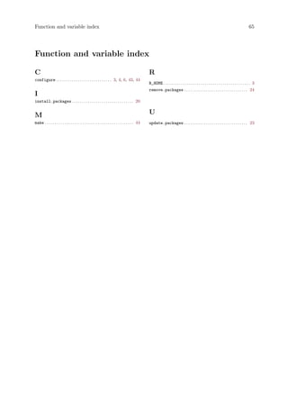 Function and variable index 65
Function and variable index
C
configure . . . . . . . . . . . . . . . . . . . . . . . . . . . . 3, 4, 6, 43, 44
I
install.packages . . . . . . . . . . . . . . . . . . . . . . . . . . . . . . . 20
M
make . . . . . . . . . . . . . . . . . . . . . . . . . . . . . . . . . . . . . . . . . . . . . 44
R
R_HOME . . . . . . . . . . . . . . . . . . . . . . . . . . . . . . . . . . . . . . . . . . . . 3
remove.packages . . . . . . . . . . . . . . . . . . . . . . . . . . . . . . . . 24
U
update.packages . . . . . . . . . . . . . . . . . . . . . . . . . . . . . . . . 23
 