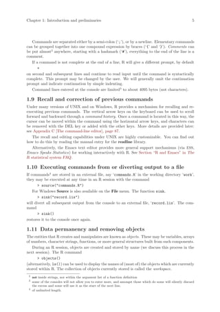 Chapter 1: Introduction and preliminaries                                                                      5




   Commands are separated either by a semi-colon (‘;’), or by a newline. Elementary commands
can be grouped together into one compound expression by braces (‘{’ and ‘}’). Comments can
be put almost2 anywhere, starting with a hashmark (‘#’), everything to the end of the line is a
comment.
   If a command is not complete at the end of a line, R will give a different prompt, by default
       +
on second and subsequent lines and continue to read input until the command is syntactically
complete. This prompt may be changed by the user. We will generally omit the continuation
prompt and indicate continuation by simple indenting.
   Command lines entered at the console are limited3 to about 4095 bytes (not characters).

1.9 Recall and correction of previous commands
Under many versions of UNIX and on Windows, R provides a mechanism for recalling and re-
executing previous commands. The vertical arrow keys on the keyboard can be used to scroll
forward and backward through a command history. Once a command is located in this way, the
cursor can be moved within the command using the horizontal arrow keys, and characters can
be removed with the DEL key or added with the other keys. More details are provided later:
see Appendix C [The command-line editor], page 87.
   The recall and editing capabilities under UNIX are highly customizable. You can find out
how to do this by reading the manual entry for the readline library.
   Alternatively, the Emacs text editor provides more general support mechanisms (via ESS,
Emacs Speaks Statistics) for working interactively with R. See Section “R and Emacs” in The
R statistical system FAQ.

1.10 Executing commands from or diverting output to a file
If commands4 are stored in an external file, say ‘commands.R’ in the working directory ‘work’,
they may be executed at any time in an R session with the command
       > source("commands.R")
    For Windows Source is also available on the File menu. The function sink,
       > sink("record.lis")
will divert all subsequent output from the console to an external file, ‘record.lis’. The com-
mand
       > sink()
restores it to the console once again.

1.11 Data permanency and removing objects
The entities that R creates and manipulates are known as objects. These may be variables, arrays
of numbers, character strings, functions, or more general structures built from such components.
    During an R session, objects are created and stored by name (we discuss this process in the
next session). The R command
      > objects()
(alternatively, ls()) can be used to display the names of (most of) the objects which are currently
stored within R. The collection of objects currently stored is called the workspace.
 2
     not inside strings, nor within the argument list of a function definition
 3
     some of the consoles will not allow you to enter more, and amongst those which do some will silently discard
     the excess and some will use it as the start of the next line.
 4
     of unlimited length.
 