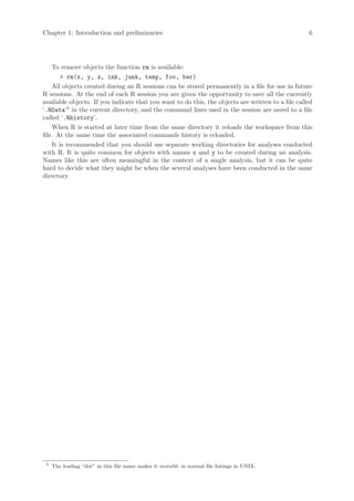 Chapter 1: Introduction and preliminaries                                                          6




    To remove objects the function rm is available:
        > rm(x, y, z, ink, junk, temp, foo, bar)
    All objects created during an R sessions can be stored permanently in a file for use in future
R sessions. At the end of each R session you are given the opportunity to save all the currently
available objects. If you indicate that you want to do this, the objects are written to a file called
‘.RData’5 in the current directory, and the command lines used in the session are saved to a file
called ‘.Rhistory’.
    When R is started at later time from the same directory it reloads the workspace from this
file. At the same time the associated commands history is reloaded.
    It is recommended that you should use separate working directories for analyses conducted
with R. It is quite common for objects with names x and y to be created during an analysis.
Names like this are often meaningful in the context of a single analysis, but it can be quite
hard to decide what they might be when the several analyses have been conducted in the same
directory.




 5
     The leading “dot” in this file name makes it invisible in normal file listings in UNIX.
 