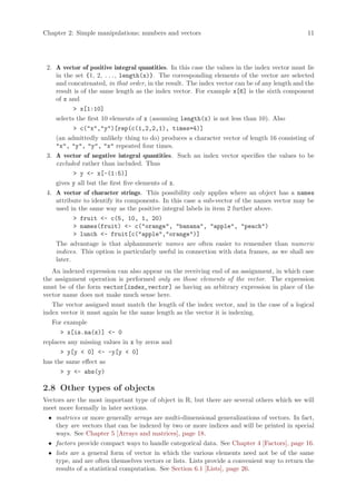 Chapter 2: Simple manipulations; numbers and vectors                                           11




 2. A vector of positive integral quantities. In this case the values in the index vector must lie
    in the set {1, 2, . . . , length(x)}. The corresponding elements of the vector are selected
    and concatenated, in that order, in the result. The index vector can be of any length and the
    result is of the same length as the index vector. For example x[6] is the sixth component
    of x and
           > x[1:10]
    selects the first 10 elements of x (assuming length(x) is not less than 10). Also
           > c("x","y")[rep(c(1,2,2,1), times=4)]
    (an admittedly unlikely thing to do) produces a character vector of length 16 consisting of
    "x", "y", "y", "x" repeated four times.
 3. A vector of negative integral quantities. Such an index vector specifies the values to be
    excluded rather than included. Thus
           > y <- x[-(1:5)]
    gives y all but the first five elements of x.
 4. A vector of character strings. This possibility only applies where an object has a names
    attribute to identify its components. In this case a sub-vector of the names vector may be
    used in the same way as the positive integral labels in item 2 further above.
           > fruit <- c(5, 10, 1, 20)
           > names(fruit) <- c("orange", "banana", "apple", "peach")
           > lunch <- fruit[c("apple","orange")]
    The advantage is that alphanumeric names are often easier to remember than numeric
    indices. This option is particularly useful in connection with data frames, as we shall see
    later.
   An indexed expression can also appear on the receiving end of an assignment, in which case
the assignment operation is performed only on those elements of the vector. The expression
must be of the form vector[index_vector ] as having an arbitrary expression in place of the
vector name does not make much sense here.
   The vector assigned must match the length of the index vector, and in the case of a logical
index vector it must again be the same length as the vector it is indexing.
   For example
      > x[is.na(x)] <- 0
replaces any missing values in x by zeros and
      > y[y < 0] <- -y[y < 0]
has the same effect as
      > y <- abs(y)

2.8 Other types of objects
Vectors are the most important type of object in R, but there are several others which we will
meet more formally in later sections.
 • matrices or more generally arrays are multi-dimensional generalizations of vectors. In fact,
   they are vectors that can be indexed by two or more indices and will be printed in special
   ways. See Chapter 5 [Arrays and matrices], page 18.
 • factors provide compact ways to handle categorical data. See Chapter 4 [Factors], page 16.
 • lists are a general form of vector in which the various elements need not be of the same
   type, and are often themselves vectors or lists. Lists provide a convenient way to return the
   results of a statistical computation. See Section 6.1 [Lists], page 26.
 