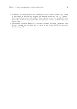 Chapter 2: Simple manipulations; numbers and vectors                                         12




 • data frames are matrix-like structures, in which the columns can be of different types. Think
   of data frames as ‘data matrices’ with one row per observational unit but with (possibly)
   both numerical and categorical variables. Many experiments are best described by data
   frames: the treatments are categorical but the response is numeric. See Section 6.3 [Data
   frames], page 27.
 • functions are themselves objects in R which can be stored in the project’s workspace. This
   provides a simple and convenient way to extend R. See Chapter 10 [Writing your own
   functions], page 42.
 