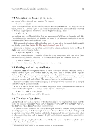 Chapter 3: Objects, their modes and attributes                                                 14




3.2 Changing the length of an object
An “empty” object may still have a mode. For example
        > e <- numeric()
makes e an empty vector structure of mode numeric. Similarly character() is a empty character
vector, and so on. Once an object of any size has been created, new components may be added
to it simply by giving it an index value outside its previous range. Thus
        > e[3] <- 17
now makes e a vector of length 3, (the first two components of which are at this point both NA).
This applies to any structure at all, provided the mode of the additional component(s) agrees
with the mode of the object in the first place.
   This automatic adjustment of lengths of an object is used often, for example in the scan()
function for input. (see Section 7.2 [The scan() function], page 31.)
   Conversely to truncate the size of an object requires only an assignment to do so. Hence if
alpha is an object of length 10, then
        > alpha <- alpha[2 * 1:5]
makes it an object of length 5 consisting of just the former components with even index. (The
old indices are not retained, of course.) We can then retain just the first three values by
        > length(alpha) <- 3
and vectors can be extended (by missing values) in the same way.

3.3 Getting and setting attributes
The function attributes(object ) returns a list of all the non-intrinsic attributes currently
defined for that object. The function attr(object, name ) can be used to select a specific
attribute. These functions are rarely used, except in rather special circumstances when some
new attribute is being created for some particular purpose, for example to associate a creation
date or an operator with an R object. The concept, however, is very important.
   Some care should be exercised when assigning or deleting attributes since they are an integral
part of the object system used in R.
   When it is used on the left hand side of an assignment it can be used either to associate a
new attribute with object or to change an existing one. For example
        > attr(z, "dim") <- c(10,10)
allows R to treat z as if it were a 10-by-10 matrix.

3.4 The class of an object
All objects in R have a class, reported by the function class. For simple vectors this is just the
mode, for example "numeric", "logical", "character" or "list", but "matrix", "array",
"factor" and "data.frame" are other possible values.
    A special attribute known as the class of the object is used to allow for an object-oriented
style4 of programming in R. For example if an object has class "data.frame", it will be printed
in a certain way, the plot() function will display it graphically in a certain way, and other
so-called generic functions such as summary() will react to it as an argument in a way sensitive
to its class.
   To remove temporarily the effects of class, use the function unclass(). For example if winter
has the class "data.frame" then
 4
     A different style using ‘formal’ or ‘S4’ classes is provided in package methods.
 