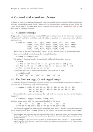 Chapter 4: Ordered and unordered factors                                                                          16




4 Ordered and unordered factors
A factor is a vector object used to specify a discrete classification (grouping) of the components
of other vectors of the same length. R provides both ordered and unordered factors. While the
“real” application of factors is with model formulae (see Section 11.1.1 [Contrasts], page 52), we
here look at a specific example.

4.1 A specific example
Suppose, for example, we have a sample of 30 tax accountants from all the states and territories
of Australia1 and their individual state of origin is specified by a character vector of state
mnemonics as
        > state <- c("tas",          "sa",      "qld",    "nsw",    "nsw",    "nt", "wa", "wa",
                     "qld",          "vic",     "nsw",    "vic",    "qld",    "qld", "sa", "tas",
                     "sa",           "nt",      "wa",     "vic",    "qld",    "nsw", "nsw", "wa",
                     "sa",           "act",     "nsw",    "vic",    "vic",    "act")
     Notice that in the case of a character vector, “sorted” means sorted in alphabetical order.
     A factor is similarly created using the factor() function:
        > statef <- factor(state)
     The print() function handles factors slightly differently from other objects:
        > statef
         [1] tas sa qld nsw nsw nt wa wa qld vic nsw vic qld qld sa
        [16] tas sa nt wa vic qld nsw nsw wa sa act nsw vic vic act
        Levels: act nsw nt qld sa tas vic wa
     To find out the levels of a factor the function levels() can be used.
        > levels(statef)
        [1] "act" "nsw" "nt"            "qld" "sa"        "tas" "vic" "wa"

4.2 The function tapply() and ragged arrays
To continue the previous example, suppose we have the incomes of the same tax accountants in
another vector (in suitably large units of money)
        > incomes <- c(60, 49, 40, 61, 64, 60, 59, 54, 62, 69, 70, 42, 56,
                       61, 61, 61, 58, 51, 48, 65, 49, 49, 41, 48, 52, 46,
                       59, 46, 58, 43)
   To calculate the sample mean income for each state we can now use the special function
tapply():
        > incmeans <- tapply(incomes, statef, mean)
giving a means vector with the components labelled by the levels
           act    nsw     nt    qld     sa    tas    vic     wa
        44.500 57.333 55.500 53.600 55.000 60.500 56.000 52.250
    The function tapply() is used to apply a function, here mean(), to each group of components
of the first argument, here incomes, defined by the levels of the second component, here statef2 ,
 1
     Readers should note that there are eight states and territories in Australia, namely the Australian Capital
     Territory, New South Wales, the Northern Territory, Queensland, South Australia, Tasmania, Victoria and
     Western Australia.
 2
     Note that tapply() also works in this case when its second argument is not a factor, e.g., ‘tapply(incomes,
     state)’, and this is true for quite a few other functions, since arguments are coerced to factors when necessary
     (using as.factor()).
 
