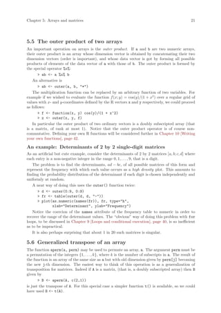 Chapter 5: Arrays and matrices                                                                    21




5.5 The outer product of two arrays
An important operation on arrays is the outer product. If a and b are two numeric arrays,
their outer product is an array whose dimension vector is obtained by concatenating their two
dimension vectors (order is important), and whose data vector is got by forming all possible
products of elements of the data vector of a with those of b. The outer product is formed by
the special operator %o%:
       > ab <- a %o% b
   An alternative is
       > ab <- outer(a, b, "*")
   The multiplication function can be replaced by an arbitrary function of two variables. For
example if we wished to evaluate the function f (x; y) = cos(y)/(1 + x2 ) over a regular grid of
values with x- and y-coordinates defined by the R vectors x and y respectively, we could proceed
as follows:
       > f <- function(x, y) cos(y)/(1 + x^2)
       > z <- outer(x, y, f)
   In particular the outer product of two ordinary vectors is a doubly subscripted array (that
is a matrix, of rank at most 1). Notice that the outer product operator is of course non-
commutative. Defining your own R functions will be considered further in Chapter 10 [Writing
your own functions], page 42.

An example: Determinants of 2 by 2 single-digit matrices
As an artificial but cute example, consider the determinants of 2 by 2 matrices [a, b; c, d] where
each entry is a non-negative integer in the range 0, 1, . . . , 9, that is a digit.
   The problem is to find the determinants, ad − bc, of all possible matrices of this form and
represent the frequency with which each value occurs as a high density plot. This amounts to
finding the probability distribution of the determinant if each digit is chosen independently and
uniformly at random.
   A neat way of doing this uses the outer() function twice:
       > d <- outer(0:9, 0:9)
       > fr <- table(outer(d, d, "-"))
       > plot(as.numeric(names(fr)), fr, type="h",
                xlab="Determinant", ylab="Frequency")
   Notice the coercion of the names attribute of the frequency table to numeric in order to
recover the range of the determinant values. The “obvious” way of doing this problem with for
loops, to be discussed in Chapter 9 [Loops and conditional execution], page 40, is so inefficient
as to be impractical.
   It is also perhaps surprising that about 1 in 20 such matrices is singular.

5.6 Generalized transpose of an array
The function aperm(a, perm) may be used to permute an array, a. The argument perm must be
a permutation of the integers {1, . . . , k}, where k is the number of subscripts in a. The result of
the function is an array of the same size as a but with old dimension given by perm[j] becoming
the new j-th dimension. The easiest way to think of this operation is as a generalization of
transposition for matrices. Indeed if A is a matrix, (that is, a doubly subscripted array) then B
given by
       > B <- aperm(A, c(2,1))
is just the transpose of A. For this special case a simpler function t() is available, so we could
have used B <- t(A).
 
