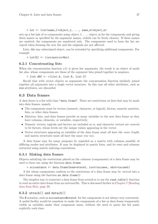 Chapter 6: Lists and data frames                                                                27




      > Lst <- list(name_1 =object_1, ..., name_m =object_m )
sets up a list Lst of m components using object 1, . . . , object m for the components and giving
them names as specified by the argument names, (which can be freely chosen). If these names
are omitted, the components are numbered only. The components used to form the list are
copied when forming the new list and the originals are not affected.
   Lists, like any subscripted object, can be extended by specifying additional components. For
example
      > Lst[5] <- list(matrix=Mat)

6.2.1 Concatenating lists
When the concatenation function c() is given list arguments, the result is an object of mode
list also, whose components are those of the argument lists joined together in sequence.
      > list.ABC <- c(list.A, list.B, list.C)
   Recall that with vector objects as arguments the concatenation function similarly joined
together all arguments into a single vector structure. In this case all other attributes, such as
dim attributes, are discarded.

6.3 Data frames
A data frame is a list with class "data.frame". There are restrictions on lists that may be made
into data frames, namely
 • The components must be vectors (numeric, character, or logical), factors, numeric matrices,
   lists, or other data frames.
 • Matrices, lists, and data frames provide as many variables to the new data frame as they
   have columns, elements, or variables, respectively.
 • Numeric vectors, logicals and factors are included as is, and character vectors are coerced
   to be factors, whose levels are the unique values appearing in the vector.
 • Vector structures appearing as variables of the data frame must all have the same length,
   and matrix structures must all have the same row size.
    A data frame may for many purposes be regarded as a matrix with columns possibly of
differing modes and attributes. It may be displayed in matrix form, and its rows and columns
extracted using matrix indexing conventions.

6.3.1 Making data frames
Objects satisfying the restrictions placed on the columns (components) of a data frame may be
used to form one using the function data.frame:
      > accountants <- data.frame(home=statef, loot=incomes, shot=incomef)
   A list whose components conform to the restrictions of a data frame may be coerced into a
data frame using the function as.data.frame()
    The simplest way to construct a data frame from scratch is to use the read.table() function
to read an entire data frame from an external file. This is discussed further in Chapter 7 [Reading
data from files], page 30.

6.3.2 attach() and detach()
The $ notation, such as accountants$statef, for list components is not always very convenient.
A useful facility would be somehow to make the components of a list or data frame temporarily
visible as variables under their component name, without the need to quote the list name
explicitly each time.
 
