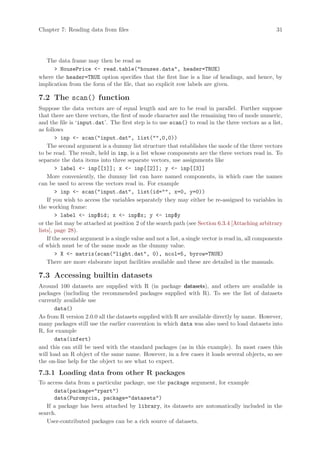 Chapter 7: Reading data from files                                                                  31




  The data frame may then be read as
       HousePrice - read.table(houses.data, header=TRUE)
where the header=TRUE option specifies that the first line is a line of headings, and hence, by
implication from the form of the file, that no explicit row labels are given.

7.2 The scan() function
Suppose the data vectors are of equal length and are to be read in parallel. Further suppose
that there are three vectors, the first of mode character and the remaining two of mode numeric,
and the file is ‘input.dat’. The first step is to use scan() to read in the three vectors as a list,
as follows
         inp - scan(input.dat, list(,0,0))
    The second argument is a dummy list structure that establishes the mode of the three vectors
to be read. The result, held in inp, is a list whose components are the three vectors read in. To
separate the data items into three separate vectors, use assignments like
         label - inp[[1]]; x - inp[[2]]; y - inp[[3]]
    More conveniently, the dummy list can have named components, in which case the names
can be used to access the vectors read in. For example
         inp - scan(input.dat, list(id=, x=0, y=0))
    If you wish to access the variables separately they may either be re-assigned to variables in
the working frame:
         label - inp$id; x - inp$x; y - inp$y
or the list may be attached at position 2 of the search path (see Section 6.3.4 [Attaching arbitrary
lists], page 28).
    If the second argument is a single value and not a list, a single vector is read in, all components
of which must be of the same mode as the dummy value.
         X - matrix(scan(light.dat, 0), ncol=5, byrow=TRUE)
    There are more elaborate input facilities available and these are detailed in the manuals.

7.3 Accessing builtin datasets
Around 100 datasets are supplied with R (in package datasets), and others are available in
packages (including the recommended packages supplied with R). To see the list of datasets
currently available use
       data()
As from R version 2.0.0 all the datasets supplied with R are available directly by name. However,
many packages still use the earlier convention in which data was also used to load datasets into
R, for example
       data(infert)
and this can still be used with the standard packages (as in this example). In most cases this
will load an R object of the same name. However, in a few cases it loads several objects, so see
the on-line help for the object to see what to expect.

7.3.1 Loading data from other R packages
To access data from a particular package, use the package argument, for example
      data(package=rpart)
      data(Puromycin, package=datasets)
   If a package has been attached by library, its datasets are automatically included in the
search.
   User-contributed packages can be a rich source of datasets.
 