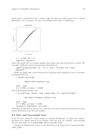 Chapter 8: Probability distributions                                                          36




which shows a reasonable fit but a shorter right tail than one would expect from a normal
distribution. Let us compare this with some simulated data from a t distribution

                                     Normal Q−Q Plot
                     5.0
                     4.5
  Sample Quantiles

                     4.0
                     3.5
                     3.0




                           −2   −1         0             1   2

                                 Theoretical Quantiles




      x - rt(250, df = 5)
      qqnorm(x); qqline(x)
which will usually (if it is a random sample) show longer tails than expected for a normal. We
can make a Q-Q plot against the generating distribution by
      qqplot(qt(ppoints(250), df = 5), x, xlab = Q-Q plot for t dsn)
      qqline(x)
   Finally, we might want a more formal test of agreement with normality (or not). R provides
the Shapiro-Wilk test
       shapiro.test(long)

                                Shapiro-Wilk normality test

      data: long
      W = 0.9793, p-value = 0.01052
and the Kolmogorov-Smirnov test
       ks.test(long, pnorm, mean = mean(long), sd = sqrt(var(long)))

                                One-sample Kolmogorov-Smirnov test

      data: long
      D = 0.0661, p-value = 0.4284
      alternative hypothesis: two.sided
(Note that the distribution theory is not valid here as we have estimated the parameters of the
normal distribution from the same sample.)

8.3 One- and two-sample tests
So far we have compared a single sample to a normal distribution. A much more common
operation is to compare aspects of two samples. Note that in R, all “classical” tests including
the ones used below are in package stats which is normally loaded.
   Consider the following sets of data on the latent heat of the fusion of ice (cal/gm) from Rice
(1995, p.490)
 