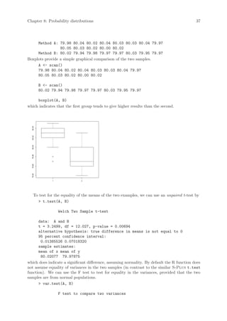 Chapter 8: Probability distributions                                                         37




     Method A: 79.98 80.04 80.02 80.04 80.03 80.03 80.04 79.97
                 80.05 80.03 80.02 80.00 80.02
     Method B: 80.02 79.94 79.98 79.97 79.97 80.03 79.95 79.97
Boxplots provide a simple graphical comparison of the two samples.
     A - scan()
     79.98 80.04 80.02 80.04 80.03 80.03 80.04 79.97
     80.05 80.03 80.02 80.00 80.02

          B - scan()
          80.02 79.94 79.98 79.97 79.97 80.03 79.95 79.97

     boxplot(A, B)
which indicates that the first group tends to give higher results than the second.
  80.04
  80.02
  80.00
  79.98
  79.96
  79.94




                1             2




    To test for the equality of the means of the two examples, we can use an unpaired t-test by
       t.test(A, B)

                    Welch Two Sample t-test

      data: A and B
      t = 3.2499, df = 12.027, p-value = 0.00694
      alternative hypothesis: true difference in means is not equal to 0
      95 percent confidence interval:
       0.01385526 0.07018320
      sample estimates:
      mean of x mean of y
       80.02077 79.97875
which does indicate a significant difference, assuming normality. By default the R function does
not assume equality of variances in the two samples (in contrast to the similar S-Plus t.test
function). We can use the F test to test for equality in the variances, provided that the two
samples are from normal populations.
       var.test(A, B)

                    F test to compare two variances
 