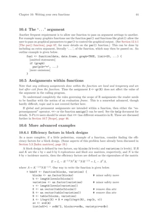 Chapter 10: Writing your own functions                                                         44




10.4 The ‘...’ argument
Another frequent requirement is to allow one function to pass on argument settings to another.
For example many graphics functions use the function par() and functions like plot() allow the
user to pass on graphical parameters to par() to control the graphical output. (See Section 12.4.1
[The par() function], page 67, for more details on the par() function.) This can be done by
including an extra argument, literally ‘...’, of the function, which may then be passed on. An
outline example is given below.
      fun1 - function(data, data.frame, graph=TRUE, limit=20, ...) {
         [omitted statements]
         if (graph)
           par(pch=*, ...)
         [more omissions]
      }

10.5 Assignments within functions
Note that any ordinary assignments done within the function are local and temporary and are
lost after exit from the function. Thus the assignment X - qr(X) does not affect the value of
the argument in the calling program.
    To understand completely the rules governing the scope of R assignments the reader needs
to be familiar with the notion of an evaluation frame. This is a somewhat advanced, though
hardly difficult, topic and is not covered further here.
    If global and permanent assignments are intended within a function, then either the “su-
perassignment” operator, - or the function assign() can be used. See the help document for
details. S-Plus users should be aware that - has different semantics in R. These are discussed
further in Section 10.7 [Scope], page 46.

10.6 More advanced examples
10.6.1 Efficiency factors in block designs
As a more complete, if a little pedestrian, example of a function, consider finding the effi-
ciency factors for a block design. (Some aspects of this problem have already been discussed in
Section 5.3 [Index matrices], page 19.)
   A block design is defined by two factors, say blocks (b levels) and varieties (v levels). If R
and K are the v by v and b by b replications and block size matrices, respectively, and N is the
b by v incidence matrix, then the efficiency factors are defined as the eigenvalues of the matrix

                          E = Iv − R−1/2 N T K −1 N R−1/2 = Iv − AT A,

where A = K −1/2 N R−1/2 . One way to write the function is given below.
      bdeff - function(blocks, varieties) {
         blocks - as.factor(blocks)                      # minor safety move
         b - length(levels(blocks))
         varieties - as.factor(varieties)                # minor safety move
         v - length(levels(varieties))
         K - as.vector(table(blocks))                    # remove dim attr
         R - as.vector(table(varieties))                 # remove dim attr
         N - table(blocks, varieties)
         A - 1/sqrt(K) * N * rep(1/sqrt(R), rep(b, v))
         sv - svd(A)
         list(eff=1 - sv$d^2, blockcv=sv$u, varietycv=sv$v)
 