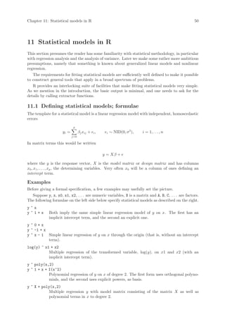Chapter 11: Statistical models in R                                                                 50




11 Statistical models in R
This section presumes the reader has some familiarity with statistical methodology, in particular
with regression analysis and the analysis of variance. Later we make some rather more ambitious
presumptions, namely that something is known about generalized linear models and nonlinear
regression.
   The requirements for fitting statistical models are sufficiently well defined to make it possible
to construct general tools that apply in a broad spectrum of problems.
   R provides an interlocking suite of facilities that make fitting statistical models very simple.
As we mention in the introduction, the basic output is minimal, and one needs to ask for the
details by calling extractor functions.

11.1 Defining statistical models; formulae
The template for a statistical model is a linear regression model with independent, homoscedastic
errors
                             p
                     yi =         βj xij + ei ,    ei ∼ NID(0, σ 2 ),   i = 1, . . . , n
                            j=0

In matrix terms this would be written

                                                  y = Xβ + e

where the y is the response vector, X is the model matrix or design matrix and has columns
x0 , x1 , . . . , xp , the determining variables. Very often x0 will be a column of ones defining an
intercept term.

Examples
Before giving a formal specification, a few examples may usefully set the picture.
   Suppose y, x, x0, x1, x2, . . . are numeric variables, X is a matrix and A, B, C, . . . are factors.
The following formulae on the left side below specify statistical models as described on the right.
y~x
y~1+x        Both imply the same simple linear regression model of y on x. The first has an
             implicit intercept term, and the second an explicit one.
y~0+x
y ~ -1 + x
y ~ x - 1 Simple linear regression of y on x through the origin (that is, without an intercept
           term).
log(y) ~ x1 + x2
           Multiple regression of the transformed variable, log(y), on x1 and x2 (with an
           implicit intercept term).
y ~ poly(x,2)
y ~ 1 + x + I(x^2)
            Polynomial regression of y on x of degree 2. The first form uses orthogonal polyno-
            mials, and the second uses explicit powers, as basis.
y ~ X + poly(x,2)
            Multiple regression y with model matrix consisting of the matrix X as well as
            polynomial terms in x to degree 2.
 