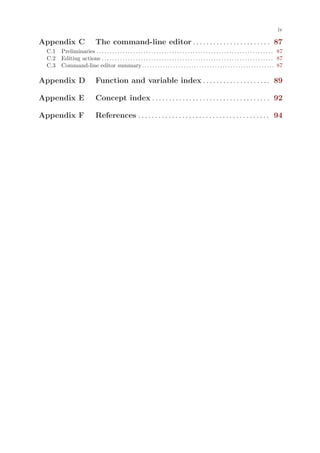 iv

Appendix C                       The command-line editor . . . . . . . . . . . . . . . . . . . . . . . 87
 C.1 Preliminaries . . . . . . . . . . . . . . . . . . . . . . . . . . . . . . . . . . . . . . . . . . . . . . . . . . . . . . . . . . . . . . . . . . . . 87
 C.2 Editing actions . . . . . . . . . . . . . . . . . . . . . . . . . . . . . . . . . . . . . . . . . . . . . . . . . . . . . . . . . . . . . . . . . . 87
 C.3 Command-line editor summary . . . . . . . . . . . . . . . . . . . . . . . . . . . . . . . . . . . . . . . . . . . . . . . . . . . 87

Appendix D                       Function and variable index . . . . . . . . . . . . . . . . . . . . 89

Appendix E                       Concept index . . . . . . . . . . . . . . . . . . . . . . . . . . . . . . . . . . . 92

Appendix F                       References . . . . . . . . . . . . . . . . . . . . . . . . . . . . . . . . . . . . . . . 94
 