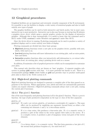 Chapter 12: Graphical procedures                                                                   62




12 Graphical procedures
Graphical facilities are an important and extremely versatile component of the R environment.
It is possible to use the facilities to display a wide variety of statistical graphs and also to build
entirely new types of graph.
   The graphics facilities can be used in both interactive and batch modes, but in most cases,
interactive use is more productive. Interactive use is also easy because at startup time R initiates
a graphics device driver which opens a special graphics window for the display of interactive
graphics. Although this is done automatically, it is useful to know that the command used is
X11() under UNIX, windows() under Windows and quartz() under Mac OS X.
   Once the device driver is running, R plotting commands can be used to produce a variety of
graphical displays and to create entirely new kinds of display.
   Plotting commands are divided into three basic groups:
  • High-level plotting functions create a new plot on the graphics device, possibly with axes,
    labels, titles and so on.
  • Low-level plotting functions add more information to an existing plot, such as extra points,
    lines and labels.
  • Interactive graphics functions allow you interactively add information to, or extract infor-
    mation from, an existing plot, using a pointing device such as a mouse.
   In addition, R maintains a list of graphical parameters which can be manipulated to customize
your plots.
   This manual only describes what are known as ‘base’ graphics. A separate graphics sub-
system in package grid coexists with base – it is more powerful but harder to use. There is a
recommended package lattice which builds on grid and provides ways to produce multi-panel
plots akin to those in the Trellis system in S.

12.1 High-level plotting commands
High-level plotting functions are designed to generate a complete plot of the data passed as ar-
guments to the function. Where appropriate, axes, labels and titles are automatically generated
(unless you request otherwise.) High-level plotting commands always start a new plot, erasing
the current plot if necessary.

12.1.1 The plot() function
One of the most frequently used plotting functions in R is the plot() function. This is a generic
function: the type of plot produced is dependent on the type or class of the first argument.
plot(x, y )
plot(xy ) If x and y are vectors, plot(x, y ) produces a scatterplot of y against x. The same
            effect can be produced by supplying one argument (second form) as either a list
            containing two elements x and y or a two-column matrix.
plot(x )      If x is a time series, this produces a time-series plot. If x is a numeric vector, it
              produces a plot of the values in the vector against their index in the vector. If x
              is a complex vector, it produces a plot of imaginary versus real parts of the vector
              elements.
plot(f )
plot(f, y )
              f is a factor object, y is a numeric vector. The first form generates a bar plot of f ;
              the second form produces boxplots of y for each level of f.
 