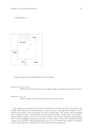 Chapter 12: Graphical procedures                                                             71




   A typical figure is




               −−−−−−−−−−−−−−−−−−
               −−−−−−−−−−−−−−−−−−
               −−−−−−−−−−−−−−−−−−
               −−−−−−−−−−−−−−−−−−               mar[3]
               −−−−−−−−−−−−−−−−−−
               −−−−−−−−−−−−−−−−−−
        3.0




                      Plot region
        1.5
        0.0
    y




  mai[2]
        −1.5
        −3.0




               −3.0       −1.5      0.0   1.5       3.0

                        mai[1]      x
                                                  Margin




   Graphics parameters controlling figure layout include:




mai=c(1, 0.5, 0.5, 0)
          Widths of the bottom, left, top and right margins, respectively, measured in inches.



mar=c(4, 2, 2, 1)
          Similar to mai, except the measurement unit is text lines.




   mar and mai are equivalent in the sense that setting one changes the value of the other. The
default values chosen for this parameter are often too large; the right-hand margin is rarely
needed, and neither is the top margin if no title is being used. The bottom and left margins
must be large enough to accommodate the axis and tick labels. Furthermore, the default is
chosen without regard to the size of the device surface: for example, using the postscript()
driver with the height=4 argument will result in a plot which is about 50% margin unless mar
or mai are set explicitly. When multiple figures are in use (see below) the margins are reduced,
however this may not be enough when many figures share the same page.
 