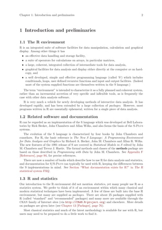 Chapter 1: Introduction and preliminaries                                                      2




1 Introduction and preliminaries

1.1 The R environment
R is an integrated suite of software facilities for data manipulation, calculation and graphical
display. Among other things it has
 • an effective data handling and storage facility,
 • a suite of operators for calculations on arrays, in particular matrices,
 • a large, coherent, integrated collection of intermediate tools for data analysis,
 • graphical facilities for data analysis and display either directly at the computer or on hard-
   copy, and
 • a well developed, simple and effective programming language (called ‘S’) which includes
   conditionals, loops, user defined recursive functions and input and output facilities. (Indeed
   most of the system supplied functions are themselves written in the S language.)
   The term “environment” is intended to characterize it as a fully planned and coherent system,
rather than an incremental accretion of very specific and inflexible tools, as is frequently the
case with other data analysis software.
   R is very much a vehicle for newly developing methods of interactive data analysis. It has
developed rapidly, and has been extended by a large collection of packages. However, most
programs written in R are essentially ephemeral, written for a single piece of data analysis.

1.2 Related software and documentation
R can be regarded as an implementation of the S language which was developed at Bell Labora-
tories by Rick Becker, John Chambers and Allan Wilks, and also forms the basis of the S-Plus
systems.
   The evolution of the S language is characterized by four books by John Chambers and
coauthors. For R, the basic reference is The New S Language: A Programming Environment
for Data Analysis and Graphics by Richard A. Becker, John M. Chambers and Allan R. Wilks.
The new features of the 1991 release of S are covered in Statistical Models in S edited by John
M. Chambers and Trevor J. Hastie. The formal methods and classes of the methods package are
based on those described in Programming with Data by John M. Chambers. See Appendix F
[References], page 94, for precise references.
   There are now a number of books which describe how to use R for data analysis and statistics,
and documentation for S/S-Plus can typically be used with R, keeping the differences between
the S implementations in mind. See Section “What documentation exists for R?” in The R
statistical system FAQ.

1.3 R and statistics
Our introduction to the R environment did not mention statistics, yet many people use R as a
statistics system. We prefer to think of it of an environment within which many classical and
modern statistical techniques have been implemented. A few of these are built into the base R
environment, but many are supplied as packages. There are about 25 packages supplied with
R (called “standard” and “recommended” packages) and many more are available through the
CRAN family of Internet sites (via http://CRAN.R-project.org) and elsewhere. More details
on packages are given later (see Chapter 13 [Packages], page 76).
   Most classical statistics and much of the latest methodology is available for use with R, but
users may need to be prepared to do a little work to find it.
 