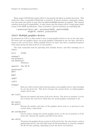 Chapter 12: Graphical procedures                                                               74




    Many usages of PostScript output will be to incorporate the figure in another document. This
works best when encapsulated PostScript is produced: R always produces conformant output,
but only marks the output as such when the onefile=FALSE argument is supplied. This unusual
notation stems from S-compatibility: it really means that the output will be a single page (which
is part of the EPSF specification). Thus to produce a plot for inclusion use something like
         postscript(plot1.eps, horizontal=FALSE, onefile=FALSE,
                     height=8, width=6, pointsize=10)

12.6.2 Multiple graphics devices
In advanced use of R it is often useful to have several graphics devices in use at the same time.
Of course only one graphics device can accept graphics commands at any one time, and this is
known as the current device. When multiple devices are open, they form a numbered sequence
with names giving the kind of device at any position.
    The main commands used for operating with multiple devices, and their meanings are as
follows:
X11()        [UNIX]
windows()
win.printer()
win.metafile()
          [Windows]
quartz()     [Mac OS X]
postscript()
pdf()
png()
jpeg()
tiff()
bitmap()
...          Each new call to a device driver function opens a new graphics device, thus extending
             by one the device list. This device becomes the current device, to which graphics
             output will be sent.
dev.list()
             Returns the number and name of all active devices. The device at position 1 on the
             list is always the null device which does not accept graphics commands at all.
dev.next()
dev.prev()
             Returns the number and name of the graphics device next to, or previous to the
             current device, respectively.
dev.set(which=k )
          Can be used to change the current graphics device to the one at position k of the
          device list. Returns the number and label of the device.
dev.off(k )
           Terminate the graphics device at point k of the device list. For some devices, such as
           postscript devices, this will either print the file immediately or correctly complete
           the file for later printing, depending on how the device was initiated.
 
