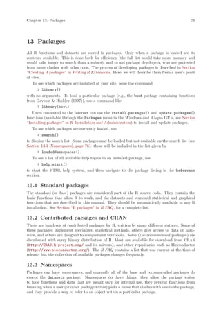 Chapter 13: Packages                                                                          76




13 Packages
All R functions and datasets are stored in packages. Only when a package is loaded are its
contents available. This is done both for efficiency (the full list would take more memory and
would take longer to search than a subset), and to aid package developers, who are protected
from name clashes with other code. The process of developing packages is described in Section
“Creating R packages” in Writing R Extensions. Here, we will describe them from a user’s point
of view.
   To see which packages are installed at your site, issue the command
       library()
with no arguments. To load a particular package (e.g., the boot package containing functions
from Davison  Hinkley (1997)), use a command like
       library(boot)
   Users connected to the Internet can use the install.packages() and update.packages()
functions (available through the Packages menu in the Windows and RAqua GUIs, see Section
“Installing packages” in R Installation and Administration) to install and update packages.
   To see which packages are currently loaded, use
       search()
to display the search list. Some packages may be loaded but not available on the search list (see
Section 13.3 [Namespaces], page 76): these will be included in the list given by
       loadedNamespaces()
   To see a list of all available help topics in an installed package, use
       help.start()
to start the HTML help system, and then navigate to the package listing in the Reference
section.

13.1 Standard packages
The standard (or base) packages are considered part of the R source code. They contain the
basic functions that allow R to work, and the datasets and standard statistical and graphical
functions that are described in this manual. They should be automatically available in any R
installation. See Section “R packages” in R FAQ, for a complete list.

13.2 Contributed packages and CRAN
There are hundreds of contributed packages for R, written by many different authors. Some of
these packages implement specialized statistical methods, others give access to data or hard-
ware, and others are designed to complement textbooks. Some (the recommended packages) are
distributed with every binary distribution of R. Most are available for download from CRAN
(http://CRAN.R-project.org/ and its mirrors), and other repositories such as Bioconductor
(http://www.bioconductor.org/). The R FAQ contains a list that was current at the time of
release, but the collection of available packages changes frequently.

13.3 Namespaces
Packages can have namespaces, and currently all of the base and recommended packages do
except the datasets package. Namespaces do three things: they allow the package writer
to hide functions and data that are meant only for internal use, they prevent functions from
breaking when a user (or other package writer) picks a name that clashes with one in the package,
and they provide a way to refer to an object within a particular package.
 