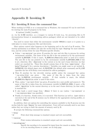 Appendix B: Invoking R                                                                         81




Appendix B Invoking R

B.1 Invoking R from the command line
When working in UNIX or at a command line in Windows, the command ‘R’ can be used both
for starting the main R program in the form
       R [options] [infile] [outfile],
or, via the R CMD interface, as a wrapper to various R tools (e.g., for processing files in R
documentation format or manipulating add-on packages) which are not intended to be called
“directly”.
    You need to ensure that either the environment variable TMPDIR is unset or it points to a
valid place to create temporary files and directories.
    Most options control what happens at the beginning and at the end of an R session. The
startup mechanism is as follows (see also the on-line help for topic ‘Startup’ for more informa-
tion, and the section below for some Windows-specific details).
  • Unless ‘--no-environ’ was given, R searches for user and site files to process for setting
     environment variables. The name of the site file is the one pointed to by the environment
     variable R_ENVIRON; if this is unset, ‘R_HOME /etc/Renviron.site’ is used (if it exists).
     The user file is the one pointed to by the environment variable R_ENVIRON_USER if this
     is set; otherwise, files ‘.Renviron’ in the current or in the user’s home directory (in that
     order) are searched for. These files should contain lines of the form ‘name =value ’. (See
     help(Startup) for a precise description.) Variables you might want to set include R_
     PAPERSIZE (the default paper size), R_PRINTCMD (the default print command) and R_LIBS
     (specifies the list of R library trees searched for add-on packages).
  • Then R searches for the site-wide startup profile unless the command line option
     ‘--no-site-file’ was given.            The name of this file is taken from the value
     of the R_PROFILE environment variable.              If that variable is unset, the default
     ‘R_HOME /etc/Rprofile.site’ is used if this exists.
  • Then, unless ‘--no-init-file’ was given, R searches for a user profile and sources it. The
     name of this file is taken from the environment variable R_PROFILE_USER; if unset, a file
     called ‘.Rprofile’ in the current directory or in the user’s home directory (in that order)
     is searched for.
  • It also loads a saved image from ‘.RData’ if there is one (unless ‘--no-restore’ or
     ‘--no-restore-data’ was specified).
  • Finally, if a function .First exists, it is executed. This function (as well as .Last which is
     executed at the end of the R session) can be defined in the appropriate startup profiles, or
     reside in ‘.RData’.
   In addition, there are options for controlling the memory available to the R process (see the
on-line help for topic ‘Memory’ for more information). Users will not normally need to use these
unless they are trying to limit the amount of memory used by R.
   R accepts the following command-line options.
‘--help’
‘-h’        Print short help message to standard output and exit successfully.
‘--version’
           Print version information to standard output and exit successfully.
‘--encoding=enc ’
           Specify the encoding to be assumed for input from the console or stdin. This needs
           to be an encoding known to iconv: see its help page.
 