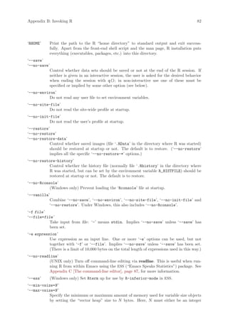 Appendix B: Invoking R                                                                         82




‘RHOME’     Print the path to the R “home directory” to standard output and exit success-
            fully. Apart from the front-end shell script and the man page, R installation puts
            everything (executables, packages, etc.) into this directory.
‘--save’
‘--no-save’
           Control whether data sets should be saved or not at the end of the R session. If
           neither is given in an interactive session, the user is asked for the desired behavior
           when ending the session with q(); in non-interactive use one of these must be
           specified or implied by some other option (see below).
‘--no-environ’
           Do not read any user file to set environment variables.
‘--no-site-file’
           Do not read the site-wide profile at startup.
‘--no-init-file’
           Do not read the user’s profile at startup.
‘--restore’
‘--no-restore’
‘--no-restore-data’
           Control whether saved images (file ‘.RData’ in the directory where R was started)
           should be restored at startup or not. The default is to restore. (‘--no-restore’
           implies all the specific ‘--no-restore-*’ options.)
‘--no-restore-history’
           Control whether the history file (normally file ‘.Rhistory’ in the directory where
           R was started, but can be set by the environment variable R_HISTFILE) should be
           restored at startup or not. The default is to restore.
‘--no-Rconsole’
           (Windows only) Prevent loading the ‘Rconsole’ file at startup.
‘--vanilla’
           Combine ‘--no-save’, ‘--no-environ’, ‘--no-site-file’, ‘--no-init-file’ and
           ‘--no-restore’. Under Windows, this also includes ‘--no-Rconsole’.
‘-f file ’
‘--file=file ’
           Take input from file: ‘-’ means stdin. Implies ‘--no-save’ unless ‘--save’ has
           been set.
‘-e expression ’
           Use expression as an input line. One or more ‘-e’ options can be used, but not
           together with ‘-f’ or ‘--file’. Implies ‘--no-save’ unless ‘--save’ has been set.
           (There is a limit of 10,000 bytes on the total length of expressions used in this way.)
‘--no-readline’
           (UNIX only) Turn off command-line editing via readline. This is useful when run-
           ning R from within Emacs using the ESS (“Emacs Speaks Statistics”) package. See
           Appendix C [The command-line editor], page 87, for more information.
‘--ess’     (Windows only) Set Rterm up for use by R-inferior-mode in ESS.
‘--min-vsize=N ’
‘--max-vsize=N ’
           Specify the minimum or maximum amount of memory used for variable size objects
           by setting the “vector heap” size to N bytes. Here, N must either be an integer
 