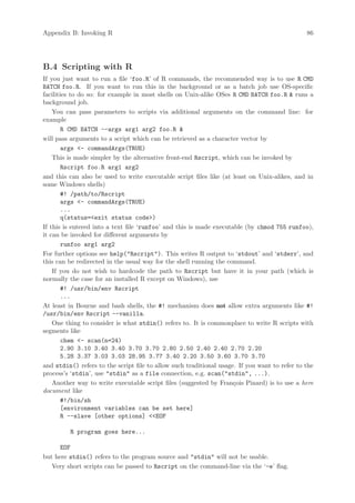 Appendix B: Invoking R                                                                         86




B.4 Scripting with R
If you just want to run a file ‘foo.R’ of R commands, the recommended way is to use R CMD
BATCH foo.R. If you want to run this in the background or as a batch job use OS-specific
facilities to do so: for example in most shells on Unix-alike OSes R CMD BATCH foo.R  runs a
background job.
    You can pass parameters to scripts via additional arguments on the command line: for
example
        R CMD BATCH --args arg1 arg2 foo.R 
will pass arguments to a script which can be retrieved as a character vector by
        args - commandArgs(TRUE)
    This is made simpler by the alternative front-end Rscript, which can be invoked by
        Rscript foo.R arg1 arg2
and this can also be used to write executable script files like (at least on Unix-alikes, and in
some Windows shells)
        #! /path/to/Rscript
        args - commandArgs(TRUE)
        ...
        q(status=exit status code)
If this is entered into a text file ‘runfoo’ and this is made executable (by chmod 755 runfoo),
it can be invoked for different arguments by
        runfoo arg1 arg2
For further options see help(Rscript). This writes R output to ‘stdout’ and ‘stderr’, and
this can be redirected in the usual way for the shell running the command.
    If you do not wish to hardcode the path to Rscript but have it in your path (which is
normally the case for an installed R except on Windows), use
        #! /usr/bin/env Rscript
        ...
At least in Bourne and bash shells, the #! mechanism does not allow extra arguments like #!
/usr/bin/env Rscript --vanilla.
    One thing to consider is what stdin() refers to. It is commonplace to write R scripts with
segments like
        chem - scan(n=24)
        2.90 3.10 3.40 3.40 3.70 3.70 2.80 2.50 2.40 2.40 2.70 2.20
        5.28 3.37 3.03 3.03 28.95 3.77 3.40 2.20 3.50 3.60 3.70 3.70
and stdin() refers to the script file to allow such traditional usage. If you want to refer to the
process’s ‘stdin’, use stdin as a file connection, e.g. scan(stdin, ...).
    Another way to write executable script files (suggested by Fran¸ois Pinard) is to use a here
                                                                     c
document like
        #!/bin/sh
        [environment variables can be set here]
        R --slave [other options] EOF

         R program goes here...

      EOF
but here stdin() refers to the program source and stdin will not be usable.
   Very short scripts can be passed to Rscript on the command-line via the ‘-e’ flag.
 