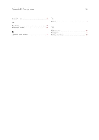 Appendix E: Concept index                                                                                                                                                               93




Student’s t test . . . . . . . . . . . . . . . . . . . . . . . . . . . . . . . . . . 37       V
                                                                                              Vectors . . . . . . . . . . . . . . . . . . . . . . . . . . . . . . . . . . . . . . . . . . . 7
T
Tabulation . . . . . . . . . . . . . . . . . . . . . . . . . . . . . . . . . . . . . . . 25
Tree-based models . . . . . . . . . . . . . . . . . . . . . . . . . . . . . . . 60            W
                                                                                              Wilcoxon test . . . . . . . . . . . . . . . . . . . . . . . . . . . . . . . . . . . . 38
U                                                                                             Workspace . . . . . . . . . . . . . . . . . . . . . . . . . . . . . . . . . . . . . . . . 5
Updating fitted models . . . . . . . . . . . . . . . . . . . . . . . . . . . 54               Writing functions . . . . . . . . . . . . . . . . . . . . . . . . . . . . . . . . 42
 