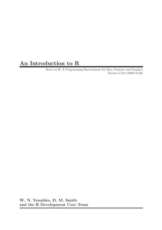 An Introduction to R
           Notes on R: A Programming Environment for Data Analysis and Graphics
                                                      Version 2.10.0 (2009-10-26)




W. N. Venables, D. M. Smith
and the R Development Core Team
 