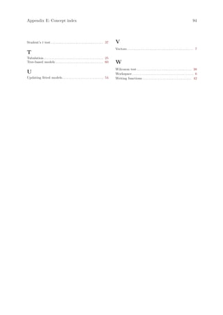 Appendix E: Concept index                                                                                                                                                               94




Student’s t test . . . . . . . . . . . . . . . . . . . . . . . . . . . . . . . . . . 37       V
                                                                                              Vectors . . . . . . . . . . . . . . . . . . . . . . . . . . . . . . . . . . . . . . . . . . . 7
T
Tabulation . . . . . . . . . . . . . . . . . . . . . . . . . . . . . . . . . . . . . . . 25
Tree-based models . . . . . . . . . . . . . . . . . . . . . . . . . . . . . . . 60            W
                                                                                              Wilcoxon test . . . . . . . . . . . . . . . . . . . . . . . . . . . . . . . . . . . . 38
U                                                                                             Workspace . . . . . . . . . . . . . . . . . . . . . . . . . . . . . . . . . . . . . . . . 6
Updating fitted models . . . . . . . . . . . . . . . . . . . . . . . . . . . 54               Writing functions . . . . . . . . . . . . . . . . . . . . . . . . . . . . . . . . 42
 