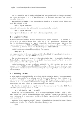 Chapter 2: Simple manipulations; numbers and vectors                                              9




   The fifth parameter may be named along=vector , which if used must be the only parameter,
and creates a sequence 1, 2, ..., length(vector ), or the empty sequence if the vector is
empty (as it can be).
  A related function is rep() which can be used for replicating an object in various complicated
ways. The simplest form is
       > s5 <- rep(x, times=5)
which will put five copies of x end-to-end in s5. Another useful version is
       > s6 <- rep(x, each=5)
which repeats each element of x five times before moving on to the next.

2.4 Logical vectors
As well as numerical vectors, R allows manipulation of logical quantities. The elements of a
logical vector can have the values TRUE, FALSE, and NA (for “not available”, see below). The
first two are often abbreviated as T and F, respectively. Note however that T and F are just
variables which are set to TRUE and FALSE by default, but are not reserved words and hence can
be overwritten by the user. Hence, you should always use TRUE and FALSE.
     Logical vectors are generated by conditions. For example
       > temp <- x > 13
sets temp as a vector of the same length as x with values FALSE corresponding to elements of x
where the condition is not met and TRUE where it is.
    The logical operators are <, <=, >, >=, == for exact equality and != for inequality. In addition
if c1 and c2 are logical expressions, then c1 & c2 is their intersection (“and”), c1 | c2 is their
union (“or”), and !c1 is the negation of c1.
   Logical vectors may be used in ordinary arithmetic, in which case they are coerced into
numeric vectors, FALSE becoming 0 and TRUE becoming 1. However there are situations where
logical vectors and their coerced numeric counterparts are not equivalent, for example see the
next subsection.

2.5 Missing values
In some cases the components of a vector may not be completely known. When an element
or value is “not available” or a “missing value” in the statistical sense, a place within a vector
may be reserved for it by assigning it the special value NA. In general any operation on an NA
becomes an NA. The motivation for this rule is simply that if the specification of an operation
is incomplete, the result cannot be known and hence is not available.
   The function is.na(x) gives a logical vector of the same size as x with value TRUE if and
only if the corresponding element in x is NA.
       > z <- c(1:3,NA);      ind <- is.na(z)
   Notice that the logical expression x == NA is quite different from is.na(x) since NA is not
really a value but a marker for a quantity that is not available. Thus x == NA is a vector of the
same length as x all of whose values are NA as the logical expression itself is incomplete and
hence undecidable.
   Note that there is a second kind of “missing” values which are produced by numerical com-
putation, the so-called Not a Number, NaN, values. Examples are
       > 0/0
or
 