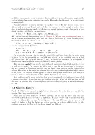 Chapter 4: Ordered and unordered factors                                                       17




as if they were separate vector structures. The result is a structure of the same length as the
levels attribute of the factor containing the results. The reader should consult the help document
for more details.
    Suppose further we needed to calculate the standard errors of the state income means. To do
this we need to write an R function to calculate the standard error for any given vector. Since
there is an builtin function var() to calculate the sample variance, such a function is a very
simple one liner, specified by the assignment:
       > stderr <- function(x) sqrt(var(x)/length(x))
(Writing functions will be considered later in Chapter 10 [Writing your own functions], page 42,
and in this case was unnecessary as R also has a builtin function sd().) After this assignment,
the standard errors are calculated by
       > incster <- tapply(incomes, statef, stderr)
and the values calculated are then
       > incster
       act      nsw nt         qld      sa tas      vic      wa
       1.5 4.3102 4.5 4.1061 2.7386 0.5 5.244 2.6575
    As an exercise you may care to find the usual 95% confidence limits for the state mean
incomes. To do this you could use tapply() once more with the length() function to find
the sample sizes, and the qt() function to find the percentage points of the appropriate t-
distributions. (You could also investigate R’s facilities for t-tests.)
    The function tapply() can also be used to handle more complicated indexing of a vector
by multiple categories. For example, we might wish to split the tax accountants by both state
and sex. However in this simple instance (just one factor) what happens can be thought of as
follows. The values in the vector are collected into groups corresponding to the distinct entries
in the factor. The function is then applied to each of these groups individually. The value is a
vector of function results, labelled by the levels attribute of the factor.
    The combination of a vector and a labelling factor is an example of what is sometimes called
a ragged array, since the subclass sizes are possibly irregular. When the subclass sizes are all
the same the indexing may be done implicitly and much more efficiently, as we see in the next
section.

4.3 Ordered factors
The levels of factors are stored in alphabetical order, or in the order they were specified to
factor if they were specified explicitly.
    Sometimes the levels will have a natural ordering that we want to record and want our
statistical analysis to make use of. The ordered() function creates such ordered factors but
is otherwise identical to factor. For most purposes the only difference between ordered and
unordered factors is that the former are printed showing the ordering of the levels, but the
contrasts generated for them in fitting linear models are different.
 