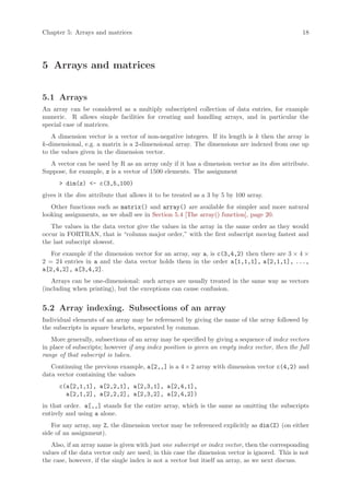 Chapter 5: Arrays and matrices                                                                  18




5 Arrays and matrices


5.1 Arrays
An array can be considered as a multiply subscripted collection of data entries, for example
numeric. R allows simple facilities for creating and handling arrays, and in particular the
special case of matrices.
   A dimension vector is a vector of non-negative integers. If its length is k then the array is
k-dimensional, e.g. a matrix is a 2-dimensional array. The dimensions are indexed from one up
to the values given in the dimension vector.
  A vector can be used by R as an array only if it has a dimension vector as its dim attribute.
Suppose, for example, z is a vector of 1500 elements. The assignment
      > dim(z) <- c(3,5,100)
gives it the dim attribute that allows it to be treated as a 3 by 5 by 100 array.
   Other functions such as matrix() and array() are available for simpler and more natural
looking assignments, as we shall see in Section 5.4 [The array() function], page 20.
   The values in the data vector give the values in the array in the same order as they would
occur in FORTRAN, that is “column major order,” with the first subscript moving fastest and
the last subscript slowest.
   For example if the dimension vector for an array, say a, is c(3,4,2) then there are 3 × 4 ×
2 = 24 entries in a and the data vector holds them in the order a[1,1,1], a[2,1,1], ...,
a[2,4,2], a[3,4,2].
   Arrays can be one-dimensional: such arrays are usually treated in the same way as vectors
(including when printing), but the exceptions can cause confusion.


5.2 Array indexing. Subsections of an array
Individual elements of an array may be referenced by giving the name of the array followed by
the subscripts in square brackets, separated by commas.
   More generally, subsections of an array may be specified by giving a sequence of index vectors
in place of subscripts; however if any index position is given an empty index vector, then the full
range of that subscript is taken.
   Continuing the previous example, a[2,,] is a 4 × 2 array with dimension vector c(4,2) and
data vector containing the values
      c(a[2,1,1], a[2,2,1], a[2,3,1], a[2,4,1],
        a[2,1,2], a[2,2,2], a[2,3,2], a[2,4,2])
in that order. a[,,] stands for the entire array, which is the same as omitting the subscripts
entirely and using a alone.
   For any array, say Z, the dimension vector may be referenced explicitly as dim(Z) (on either
side of an assignment).
   Also, if an array name is given with just one subscript or index vector, then the corresponding
values of the data vector only are used; in this case the dimension vector is ignored. This is not
the case, however, if the single index is not a vector but itself an array, as we next discuss.
 