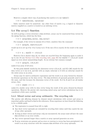 Chapter 5: Arrays and matrices                                                                  20




   However a simpler direct way of producing this matrix is to use table():
      > N <- table(blocks, varieties)
  Index matrices must be numerical: any other form of matrix (e.g. a logical or character
matrix) supplied as a matrix is treated as an indexing vector.

5.4 The array() function
As well as giving a vector structure a dim attribute, arrays can be constructed from vectors by
the array function, which has the form
      > Z <- array(data_vector, dim_vector )
   For example, if the vector h contains 24 or fewer, numbers then the command
      > Z <- array(h, dim=c(3,4,2))
would use h to set up 3 by 4 by 2 array in Z. If the size of h is exactly 24 the result is the same
as
      > Z <- h ; dim(Z) <- c(3,4,2)
   However if h is shorter than 24, its values are recycled from the beginning again to make it
up to size 24 (see Section 5.4.1 [The recycling rule], page 20) but dim(h) <- c(3,4,2) would
signal an error about mismatching length. As an extreme but common example
      > Z <- array(0, c(3,4,2))
makes Z an array of all zeros.
   At this point dim(Z) stands for the dimension vector c(3,4,2), and Z[1:24] stands for the
data vector as it was in h, and Z[] with an empty subscript or Z with no subscript stands for
the entire array as an array.
   Arrays may be used in arithmetic expressions and the result is an array formed by element-
by-element operations on the data vector. The dim attributes of operands generally need to be
the same, and this becomes the dimension vector of the result. So if A, B and C are all similar
arrays, then
      > D <- 2*A*B + C + 1
makes D a similar array with its data vector being the result of the given element-by-element
operations. However the precise rule concerning mixed array and vector calculations has to be
considered a little more carefully.

5.4.1 Mixed vector and array arithmetic. The recycling rule
The precise rule affecting element by element mixed calculations with vectors and arrays is
somewhat quirky and hard to find in the references. From experience we have found the following
to be a reliable guide.
 • The expression is scanned from left to right.
 • Any short vector operands are extended by recycling their values until they match the size
   of any other operands.
 • As long as short vectors and arrays only are encountered, the arrays must all have the same
   dim attribute or an error results.
 • Any vector operand longer than a matrix or array operand generates an error.
 • If array structures are present and no error or coercion to vector has been precipitated, the
   result is an array structure with the common dim attribute of its array operands.
 