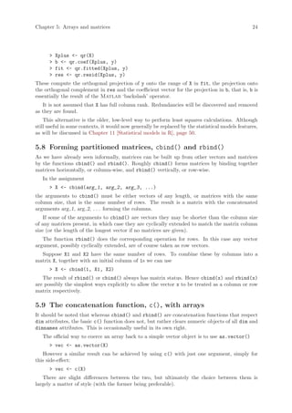 Chapter 5: Arrays and matrices                                                                    24




      >   Xplus <- qr(X)
      >   b <- qr.coef(Xplus, y)
      >   fit <- qr.fitted(Xplus, y)
      >   res <- qr.resid(Xplus, y)
These compute the orthogonal projection of y onto the range of X in fit, the projection onto
the orthogonal complement in res and the coefficient vector for the projection in b, that is, b is
essentially the result of the Matlab ‘backslash’ operator.
   It is not assumed that X has full column rank. Redundancies will be discovered and removed
as they are found.
    This alternative is the older, low-level way to perform least squares calculations. Although
still useful in some contexts, it would now generally be replaced by the statistical models features,
as will be discussed in Chapter 11 [Statistical models in R], page 50.

5.8 Forming partitioned matrices, cbind() and rbind()
As we have already seen informally, matrices can be built up from other vectors and matrices
by the functions cbind() and rbind(). Roughly cbind() forms matrices by binding together
matrices horizontally, or column-wise, and rbind() vertically, or row-wise.
   In the assignment
      > X <- cbind(arg_1, arg_2, arg_3, ...)
the arguments to cbind() must be either vectors of any length, or matrices with the same
column size, that is the same number of rows. The result is a matrix with the concatenated
arguments arg 1, arg 2, . . . forming the columns.
    If some of the arguments to cbind() are vectors they may be shorter than the column size
of any matrices present, in which case they are cyclically extended to match the matrix column
size (or the length of the longest vector if no matrices are given).
   The function rbind() does the corresponding operation for rows. In this case any vector
argument, possibly cyclically extended, are of course taken as row vectors.
  Suppose X1 and X2 have the same number of rows. To combine these by columns into a
matrix X, together with an initial column of 1s we can use
      > X <- cbind(1, X1, X2)
   The result of rbind() or cbind() always has matrix status. Hence cbind(x) and rbind(x)
are possibly the simplest ways explicitly to allow the vector x to be treated as a column or row
matrix respectively.

5.9 The concatenation function, c(), with arrays
It should be noted that whereas cbind() and rbind() are concatenation functions that respect
dim attributes, the basic c() function does not, but rather clears numeric objects of all dim and
dimnames attributes. This is occasionally useful in its own right.
   The official way to coerce an array back to a simple vector object is to use as.vector()
      > vec <- as.vector(X)
   However a similar result can be achieved by using c() with just one argument, simply for
this side-effect:
      > vec <- c(X)
   There are slight differences between the two, but ultimately the choice between them is
largely a matter of style (with the former being preferable).
 