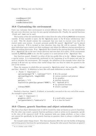 Chapter 10: Writing your own functions                                                            48




        ross$deposit(50)
        ross$balance()
        ross$withdraw(500)

10.8 Customizing the environment
Users can customize their environment in several different ways. There is a site initialization
file and every directory can have its own special initialization file. Finally, the special functions
.First and .Last can be used.
    The location of the site initialization file is taken from the value of the R_PROFILE environment
variable. If that variable is unset, the file ‘Rprofile.site’ in the R home subdirectory ‘etc’
is used. This file should contain the commands that you want to execute every time R is
started under your system. A second, personal, profile file named ‘.Rprofile’3 can be placed
in any directory. If R is invoked in that directory then that file will be sourced. This file
gives individual users control over their workspace and allows for different startup procedures in
different working directories. If no ‘.Rprofile’ file is found in the startup directory, then R looks
for a ‘.Rprofile’ file in the user’s home directory and uses that (if it exists). If the environment
variable R_PROFILE_USER is set, the file it points to is used instead of the ‘.Rprofile’ files.
    Any function named .First() in either of the two profile files or in the ‘.RData’ image has
a special status. It is automatically performed at the beginning of an R session and may be
used to initialize the environment. For example, the definition in the example below alters the
prompt to $ and sets up various other useful things that can then be taken for granted in the
rest of the session.
    Thus, the sequence in which files are executed is, ‘Rprofile.site’, the user profile, ‘.RData’
and then .First(). A definition in later files will mask definitions in earlier files.
        .First - function() {
         options(prompt=$ , continue=+t) # $ is the prompt
         options(digits=5, length=999)                       # custom numbers and printout
         x11()                                               # for graphics
         par(pch = +)                                      # plotting character
         source(file.path(Sys.getenv(HOME), R, mystuff.R))
                                                             # my personal functions
         library(MASS)                                       # attach a package
       }
    Similarly a function .Last(), if defined, is (normally) executed at the very end of the session.
An example is given below.
        .Last - function() {
         graphics.off()                                      # a small safety measure.
         cat(paste(date(),nAdiosn))                      # Is it time for lunch?
       }

10.9 Classes, generic functions and object orientation
The class of an object determines how it will be treated by what are known as generic functions.
Put the other way round, a generic function performs a task or action on its arguments specific
to the class of the argument itself. If the argument lacks any class attribute, or has a class
not catered for specifically by the generic function in question, there is always a default action
provided.
   An example makes things clearer. The class mechanism offers the user the facility of designing
and writing generic functions for special purposes. Among the other generic functions are plot()
 3
     So it is hidden under UNIX.
 