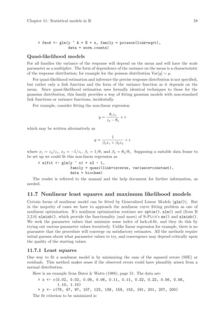 Chapter 11: Statistical models in R                                                              58




       fmod - glm(y ~ A + B + x, family = poisson(link=sqrt),
                    data = worm.counts)

Quasi-likelihood models
For all families the variance of the response will depend on the mean and will have the scale
parameter as a multiplier. The form of dependence of the variance on the mean is a characteristic
of the response distribution; for example for the poisson distribution Var[y] = µ.
   For quasi-likelihood estimation and inference the precise response distribution is not specified,
but rather only a link function and the form of the variance function as it depends on the
mean. Since quasi-likelihood estimation uses formally identical techniques to those for the
gaussian distribution, this family provides a way of fitting gaussian models with non-standard
link functions or variance functions, incidentally.
   For example, consider fitting the non-linear regression

                                                 θ1 z1
                                           y=           +e
                                                z2 − θ2

which may be written alternatively as

                                                   1
                                       y=                   +e
                                            β 1 x1 + β 2 x2

where x1 = z2 /z1 , x2 = −1/z1 , β1 = 1/θ1 and β2 = θ2 /θ1 . Supposing a suitable data frame to
be set up we could fit this non-linear regression as
       nlfit - glm(y ~ x1 + x2 - 1,
                     family = quasi(link=inverse, variance=constant),
                     data = biochem)
   The reader is referred to the manual and the help document for further information, as
needed.

11.7 Nonlinear least squares and maximum likelihood models
Certain forms of nonlinear model can be fitted by Generalized Linear Models (glm()). But
in the majority of cases we have to approach the nonlinear curve fitting problem as one of
nonlinear optimization. R’s nonlinear optimization routines are optim(), nlm() and (from R
2.2.0) nlminb(), which provide the functionality (and more) of S-Plus’s ms() and nlminb().
We seek the parameter values that minimize some index of lack-of-fit, and they do this by
trying out various parameter values iteratively. Unlike linear regression for example, there is no
guarantee that the procedure will converge on satisfactory estimates. All the methods require
initial guesses about what parameter values to try, and convergence may depend critically upon
the quality of the starting values.

11.7.1 Least squares
One way to fit a nonlinear model is by minimizing the sum of the squared errors (SSE) or
residuals. This method makes sense if the observed errors could have plausibly arisen from a
normal distribution.
   Here is an example from Bates  Watts (1988), page 51. The data are:
       x - c(0.02, 0.02, 0.06, 0.06, 0.11, 0.11, 0.22, 0.22, 0.56, 0.56,
               1.10, 1.10)
       y - c(76, 47, 97, 107, 123, 139, 159, 152, 191, 201, 207, 200)
   The fit criterion to be minimized is:
 